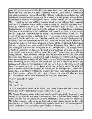 gray will give him great trouble. He must wash them clean, and not pull out their 
manes and tails. The girls will have to exercise them till Custis comes. I suppose we 
may give up expecting Edward. Retain Henry till you can find someone better. You had 
also better engage some woman or man for a month as a dining-room servant. I think 
Easter has not intention of coming to us before October, and she will not come then if 
Mr.—— can keep her. You will have so many friends staying with you that you cannot 
make them comfortable unless you have more servants. As I stated in a previous letter, 
I shall go to Staunton on the 29th. I hope I shall be detained but a few days. Lest your 
funds may run low, I send you a check.... The girls can get it cashed. I may be detained, 
but I hope to return in time to see our children and friends. I have been here a fortnight 
to-day. I hope that I am better, but am aware of no material change, except that I am 
weaker. I am very anxious to get back. It is very wearying at these public places and 
the benefit hardly worth the cost. I do not think I can even stand Lexington long. 
Colonels Allan and Johnston [Professors Wm. Allan and William Preston Johnston of 
Washington College. The former afterward principal of the McDonough School, near 
Baltimore, Maryland; the latter president of Tulane University, New Orleans] arrived 
this evening on horseback and have given me all Lexington news. Mr. Sledge and his 
wife, from Huntsville, brother of the Colonel, also arrived, and a Mr. and Mrs. Leeds, 
from New Orleans, with ten children, mostly little girls. The latter are a great addition 
to my comfort. I have written to Fitzhugh and Mrs. Podestad. Robert, you know, said 
he would make his annual visit the first week in September. Tell the girls they must 
make preparations to welcome all. Mrs. Walker, wife of the former Secretary of War in 
the Confederacy, is here with her son, whom she says she is anxious to place in the 
college, and wishes to visit Lexington with that view. I have offered my escort and 
invited her to stay with us. I do not know whether she will go with me. The girls will 
have to prepare my room for some of the visitors, and put me anywhere. I can be very 
comfortable in the library. Tell the little creatures they must work like beavers and get a 
supply of eggs and chickens. Recollect there is flour at Leyburn's mill when you want 
it. Thank Mildred for her letter. Remember me to all, and believe me, 
"Always yours affectionately, 
"R. E. Lee. 
"Mrs. M. C. Lee. 
"P.S.—I send you an order for the horses. Tell Henry to take with him a bridle and 
halter. You must write for the cow if you want her. R. E. Lee." 
Mr. Andrew Cameron owned a fine farm near Lexington, and kindly took care of my 
father's horses when he was away in the summer; also at different times supplied him 
with a cow and took care of any calf, if there happened to be one, till it was of service. 
My father constantly rode out to see him, and enjoyed talking farming as they rode 
together over his fields. His delight in every aspect of Nature was real and ever present. 
These letters show, too, his care and consideration for animals. 
 