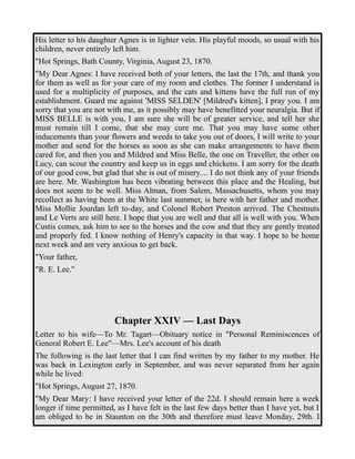 His letter to his daughter Agnes is in lighter vein. His playful moods, so usual with his 
children, never entirely left him. 
"Hot Springs, Bath County, Virginia, August 23, 1870. 
"My Dear Agnes: I have received both of your letters, the last the 17th, and thank you 
for them as well as for your care of my room and clothes. The former I understand is 
used for a multiplicity of purposes, and the cats and kittens have the full run of my 
establishment. Guard me against 'MISS SELDEN' [Mildred's kitten], I pray you. I am 
sorry that you are not with me, as it possibly may have benefitted your neuralgia. But if 
MISS BELLE is with you, I am sure she will be of greater service, and tell her she 
must remain till I come, that she may cure me. That you may have some other 
inducements than your flowers and weeds to take you out of doors, I will write to your 
mother and send for the horses as soon as she can make arrangements to have them 
cared for, and then you and Mildred and Miss Belle, the one on Traveller, the other on 
Lucy, can scour the country and keep us in eggs and chickens. I am sorry for the death 
of our good cow, but glad that she is out of misery.... I do not think any of your friends 
are here. Mr. Washington has been vibrating between this place and the Healing, but 
does not seem to be well. Miss Alman, from Salem, Massachusetts, whom you may 
recollect as having been at the White last summer, is here with her father and mother. 
Miss Mollie Jourdan left to-day, and Colonel Robert Preston arrived. The Chestnuts 
and Le Verts are still here. I hope that you are well and that all is well with you. When 
Custis comes, ask him to see to the horses and the cow and that they are gently treated 
and properly fed. I know nothing of Henry's capacity in that way. I hope to be home 
next week and am very anxious to get back. 
"Your father, 
"R. E. Lee." 
Chapter XXIV — Last Days 
Letter to his wife—To Mr. Tagart—Obituary notice in "Personal Reminiscences of 
General Robert E. Lee"—Mrs. Lee's account of his death 
The following is the last letter that I can find written by my father to my mother. He 
was back in Lexington early in September, and was never separated from her again 
while he lived: 
"Hot Springs, August 27, 1870. 
"My Dear Mary: I have received your letter of the 22d. I should remain here a week 
longer if time permitted, as I have felt in the last few days better than I have yet, but I 
am obliged to be in Staunton on the 30th and therefore must leave Monday, 29th. I 
 