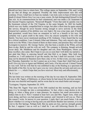 should not have time to return here. The college opens on September 15th, and I wish 
to see that all things are prepared. Possibly the little improvement now felt will 
continue. If not, I shall have to bear my malady. I am truly sorry to hear of Edwin Lee's 
death [Colonel Edwin Grey Lee was a near cousin. He had distinguished himself in the 
late war. At its commencement he had volunteered, and was made a 2d. lieutenant in 
the Second Virginia regiment, "Stonewall Brigade." From that rank he quickly rose to 
be lieutenant colonel of the 33d Virginia, in the same brigade. In 1862 his health, 
which was very feeble, compelled him to resign, but after a short time he again entered 
the service, though he never became strong enough to serve actively in the field. 
General lee's opinion of his abilities was very high.]. He was a true man, and, if health 
had permitted, would have been an ornament as well as a benefit to his race. He 
certainly was a great credit to the name. Give my sincere sympathy to his wife and 
family. You have never mentioned anything of Dr. Grahame. I have heard that he was 
in a critical condition. I saw Colonels Allan and Johnston. They only stayed a day, and 
went on to the White. I have heard of them on their return, and presume they will reach 
Lexington to-morrow. Mr. George Taylor, who has been a month at the White, arrived 
here to-day. Both he and his wife are well. The company is thinning, though arrivals 
occur daily. Mr. Middleton and his daughter and son, from Washington, whom you 
may recollect, also came. But I hope to see you so soon that I will defer my narrative. I 
am glad that Mary is enjoying herself and that Rob is so happy. May both long 
continue so. I will endeavour to get the muslin, but fear I shall not succeed. I trust I 
may not be detained in Staunton more than a day or two. In that event, you may expect 
me Thursday, September 1st, but I cannot say as to time. I hope that I shall find you all 
well. Give my love to Agnes and Mildred, and Custis, if he has arrived. Colonel Turner 
is very well. Tell his wife that he was exhibited to-day at the Healing as a specimen of 
the health of the Hot. In my last I gave you my views about the servants and sent you a 
check for ——, which I hope that you have received. Most truly and affectionately, 
"R. E. Lee." 
His last letter was written on the morning of the day he was taken ill, September 28th. 
It was to Mr. Tagert, of Baltimore, at whose home he had stayed the previous summer. 
Its tone was cheerful and hopeful, and he wrote that he was much better and stronger. 
"Lexington, Virginia, September 28, 1870. 
"My Dear Mr. Tagart: Your note of the 26th reached me this morning, and see how 
easy it is 'to inveigle me into a correspondence.' In fact, when a man desires to do a 
thing, or when a thing gives a man pleasure, he requires but small provocation to 
induce him to do it. Now I wanted to hear how you and Mrs. Tagart were, what you 
were doing, and how you had passed the summer, and I desired to tell you so. That is 
the reason I write. In answer to your question, I reply that I am much better. I do not 
know whether it is owing to having seen you and Doctor Buckler last summer, or to my 
visit to the Hot Springs. Perhaps both. But my pains are less, and my strength greater. 
In fact, I suppose I am as well as I shall be. I am still following Doctor B——'s 
 