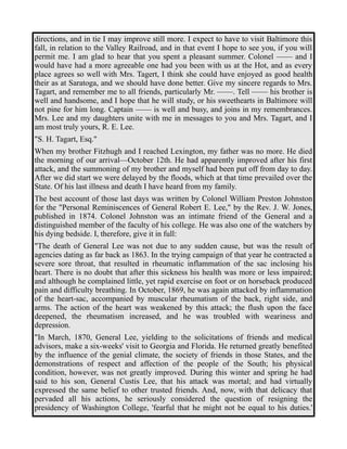 directions, and in tie I may improve still more. I expect to have to visit Baltimore this 
fall, in relation to the Valley Railroad, and in that event I hope to see you, if you will 
permit me. I am glad to hear that you spent a pleasant summer. Colonel —— and I 
would have had a more agreeable one had you been with us at the Hot, and as every 
place agrees so well with Mrs. Tagert, I think she could have enjoyed as good health 
their as at Saratoga, and we should have done better. Give my sincere regards to Mrs. 
Tagart, and remember me to all friends, particularly Mr. ——. Tell —— his brother is 
well and handsome, and I hope that he will study, or his sweethearts in Baltimore will 
not pine for him long. Captain —— is well and busy, and joins in my remembrances. 
Mrs. Lee and my daughters unite with me in messages to you and Mrs. Tagart, and I 
am most truly yours, R. E. Lee. 
"S. H. Tagart, Esq." 
When my brother Fitzhugh and I reached Lexington, my father was no more. He died 
the morning of our arrival—October 12th. He had apparently improved after his first 
attack, and the summoning of my brother and myself had been put off from day to day. 
After we did start we were delayed by the floods, which at that time prevailed over the 
State. Of his last illness and death I have heard from my family. 
The best account of those last days was written by Colonel William Preston Johnston 
for the "Personal Reminiscences of General Robert E. Lee," by the Rev. J. W. Jones, 
published in 1874. Colonel Johnston was an intimate friend of the General and a 
distinguished member of the faculty of his college. He was also one of the watchers by 
his dying bedside. I, therefore, give it in full: 
"The death of General Lee was not due to any sudden cause, but was the result of 
agencies dating as far back as 1863. In the trying campaign of that year he contracted a 
severe sore throat, that resulted in rheumatic inflammation of the sac inclosing his 
heart. There is no doubt that after this sickness his health was more or less impaired; 
and although he complained little, yet rapid exercise on foot or on horseback produced 
pain and difficulty breathing. In October, 1869, he was again attacked by inflammation 
of the heart-sac, accompanied by muscular rheumatism of the back, right side, and 
arms. The action of the heart was weakened by this attack; the flush upon the face 
deepened, the rheumatism increased, and he was troubled with weariness and 
depression. 
"In March, 1870, General Lee, yielding to the solicitations of friends and medical 
advisors, make a six-weeks' visit to Georgia and Florida. He returned greatly benefited 
by the influence of the genial climate, the society of friends in those States, and the 
demonstrations of respect and affection of the people of the South; his physical 
condition, however, was not greatly improved. During this winter and spring he had 
said to his son, General Custis Lee, that his attack was mortal; and had virtually 
expressed the same belief to other trusted friends. And, now, with that delicacy that 
pervaded all his actions, he seriously considered the question of resigning the 
presidency of Washington College, 'fearful that he might not be equal to his duties.' 
 
