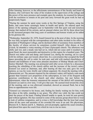 After listening, however, to the affectionate remonstrances of the faculty and board of 
trustees, who well knew the value of his wisdom in the supervision of the college and 
the power of his mere presence and example upon the students, he resumed his labours 
with the resolution to remain at his post and carry forward the great work he had so 
auspiciously begun. 
"During the summer he spent some weeks at the Hot Springs of Virginia, using the 
baths, and came home seemingly better in health and spirits. He entered upon the 
duties of the opening collegiate year in September with that quiet zeal and noiseless 
energy that marked all his actions, and an unusual elation was felt by those about him 
at the increased prospect that long years of usefulness and honour would yet be added 
to his glorious life. 
"Wednesday, September 28, 1870, found General lee at the post of duty. In the morning 
he was fully occupied with the correspondence and other tasks incident to his office of 
president of Washington College, and he declined offers of assistance from members of 
the faculty, of whose services he sometimes availed himself. After dinner, at four 
o'clock, he attended a vestry-meeting of Grace (Episcopal) church. The afternoon was 
chilly and wet, and a steady rain had set in, which did not cease until it resulted in a 
great flood, the most memorable and destructive in this region for a hundred years. The 
church was rather cold and damp, and General Lee, during the meeting, sat in a pew 
with his military cape cast loosely about him. In a conversation that occupied the brief 
space preceding the call to order, he took part, and told with marked cheerfulness of 
manner and kindliness of tone some pleasant anecdotes of Bishop Meade and Chief- 
Justice Marshall. The meeting was protracted until after seven o'clock by a discussion 
touching the rebuilding of the church edifice and the increase of the rector's salary. 
General Lee acted as chairman, and, after hearing all that was said, gave his own 
opinion, as was his wont, briefly and without argument. He closed the meeting with a 
characteristic act. The amount required for the minister's salary still lacked a sum much 
greater than General Lee's proportion of the subscription, in view of his frequent and 
generous contributions to the church and other charities, but just before the 
adjournment, when the treasurer announced the amount of the deficit still remaining, 
General Lee said in a low tone, 'I will give that sum.' He seemed tired toward the close 
of the meeting, and, as was afterward remarked, showed an unusual flush, but at the 
time no apprehensions were felt. 
"General Lee returned to his house, and, finding his family waiting tea for him, took 
his place at the table, standing to say grace. The effort was valid; the lips could not 
utter the prayer of the heart. Finding himself unable to speak, he took his seat quietly 
and without agitation. His face seemed to some of the anxious group about him to wear 
a look of sublime resignation, and to evince a full knowledge that the hour had come 
when all the cares and anxieties of his crowded life were at an end. His physicians, 
Doctors H. S. Barton and R. L. Madison, arrived promptly, applied the usual remedies, 
and placed him upon the couch from which he was to rise no more. 
 