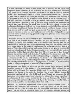 "To him henceforth the things of this world were as nothing, and he bowed with 
resignation to the command of the Master he had followed so long with reverence. 
They symptoms of his attack resembled concussion of the brain, without the attendant 
swoon. There was marked debility, a slightly impaired consciousness, and a tendency 
to doze; but no paralysis of motion or sensation, and no evidence of suffering or 
inflammation of the brain. His physicians treated the case as one of venous congestion, 
and with apparently favourable results. Yet, despite these propitious auguries drawn 
from his physical symptoms, in view of the great mental strain he had undergone, the 
gravest fears were felt that the attack was mortal. He took without objection the 
medicines and diet prescribed, and was strong enough to turn in bed without aid, and to 
sit up to take nourishment. During the earlier days of his illness, though inclined to 
doze, he was easily aroused, was quite conscious and observant, evidently understood 
whatever was said to him, and answered questions briefly but intelligently; he was, 
however, averse to much speaking, generally using monosyllables, as had always been 
his habit when sick. 
"When first attacked, he said to those who were removing his clothes, pointing at the 
same time to his rheumatic shoulder, 'You hurt my arm.' Although he seemed to be 
gradually improving until October 10th, he apparently knew from the first that the 
appointed hour had come when he must enter those dark gates that, closing, open no 
more on the earth. In the words of his physician, 'he neither expected nor desired to 
recover.' When General Custis Lee made some allusion to his recover, he shook his 
head and pointed upward. On the Monday morning before his death, Doctor Madison, 
finding him looking better, tried to cheer him. 'How do you feel to-day, General?' 
General Lee replied slowly and distinctly: 'I feel better.' The doctor then said: 'You 
must make haste and get well; Traveller has been standing so long in the stable that he 
needs exercise.' The General made no reply, but slowly shook his head and closed his 
eyes. Several times during his illness he put aside his medicine, saying, 'It is of no use,' 
but yielded patiently to the wishes of his physicians or children, as if the slackened 
chords of being still responded to the touch of duty or affection. 
"On October 10th, during the afternoon, his pulse became feeble and rapid, and his 
breathing hurried, with other evidences of great exhaustion. About midnight he was 
seized with a shivering from extreme debility, and Doctor Barton was obliged to 
announce the danger to the family. On October 11th, he was evidently sinking; his 
respiration was hurried, his pulse feeble and rapid. Though less observant, he still 
recognised whoever approached him, but refused to take anything unless prescribed by 
his physicians. It now became certain that the case was hopeless. His decline was 
rapid, yet gentle; and soon after nine o'clock, on the morning of October 12th, he 
closed his eyes, and his soul passed peacefully from earth. 
"General Lee's physicians attributed his death in great measure to moral causes. The 
strain of his campaigns, the bitterness of defeat aggravated by the bad faith an 
insolence of the victor, sympathy with the subsequent sufferings of the Southern 
people, and the effort at calmness under these accumulated sorrows, seemed the 
 