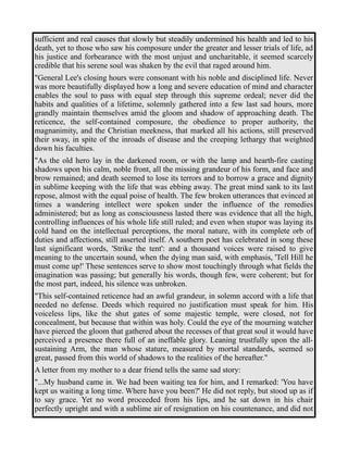 sufficient and real causes that slowly but steadily undermined his health and led to his 
death, yet to those who saw his composure under the greater and lesser trials of life, ad 
his justice and forbearance with the most unjust and uncharitable, it seemed scarcely 
credible that his serene soul was shaken by the evil that raged around him. 
"General Lee's closing hours were consonant with his noble and disciplined life. Never 
was more beautifully displayed how a long and severe education of mind and character 
enables the soul to pass with equal step through this supreme ordeal; never did the 
habits and qualities of a lifetime, solemnly gathered into a few last sad hours, more 
grandly maintain themselves amid the gloom and shadow of approaching death. The 
reticence, the self-contained composure, the obedience to proper authority, the 
magnanimity, and the Christian meekness, that marked all his actions, still preserved 
their sway, in spite of the inroads of disease and the creeping lethargy that weighted 
down his faculties. 
"As the old hero lay in the darkened room, or with the lamp and hearth-fire casting 
shadows upon his calm, noble front, all the missing grandeur of his form, and face and 
brow remained; and death seemed to lose its terrors and to borrow a grace and dignity 
in sublime keeping with the life that was ebbing away. The great mind sank to its last 
repose, almost with the equal poise of health. The few broken utterances that evinced at 
times a wandering intellect were spoken under the influence of the remedies 
administered; but as long as consciousness lasted there was evidence that all the high, 
controlling influences of his whole life still ruled; and even when stupor was laying its 
cold hand on the intellectual perceptions, the moral nature, with its complete orb of 
duties and affections, still asserted itself. A southern poet has celebrated in song these 
last significant words, 'Strike the tent': and a thousand voices were raised to give 
meaning to the uncertain sound, when the dying man said, with emphasis, 'Tell Hill he 
must come up!' These sentences serve to show most touchingly through what fields the 
imagination was passing; but generally his words, though few, were coherent; but for 
the most part, indeed, his silence was unbroken. 
"This self-contained reticence had an awful grandeur, in solemn accord with a life that 
needed no defense. Deeds which required no justification must speak for him. His 
voiceless lips, like the shut gates of some majestic temple, were closed, not for 
concealment, but because that within was holy. Could the eye of the mourning watcher 
have pierced the gloom that gathered about the recesses of that great soul it would have 
perceived a presence there full of an ineffable glory. Leaning trustfully upon the all-sustaining 
Arm, the man whose stature, measured by mortal standards, seemed so 
great, passed from this world of shadows to the realities of the hereafter." 
A letter from my mother to a dear friend tells the same sad story: 
"...My husband came in. We had been waiting tea for him, and I remarked: 'You have 
kept us waiting a long time. Where have you been?' He did not reply, but stood up as if 
to say grace. Yet no word proceeded from his lips, and he sat down in his chair 
perfectly upright and with a sublime air of resignation on his countenance, and did not 
 