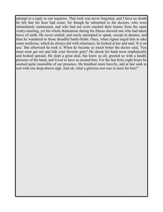 attempt to a reply to our inquiries. That look was never forgotten, and I have no doubt 
he felt that his hour had come; for though he submitted to the doctors, who were 
immediately summoned, and who had not even reached their homes from the same 
vestry-meeting, yet his whole demeanour during his illness showed one who had taken 
leave of earth. He never smiled, and rarely attempted to speak, except in dreams, and 
then he wandered to those dreadful battle-fields. Once, when Agnes urged him to take 
some medicine, which he always did with reluctance, he looked at her and said, 'It is no 
use.' But afterward he took it. When he became so much better the doctor said, 'You 
must soon get out and ride your favorite gray!' He shook his head most emphatically 
and looked upward. He slept a great deal, but knew us all, greeted us with a kindly 
pressure of the hand, and loved to have us around him. For the last forty-eight hours he 
seemed quite insensible of our presence. He breathed more heavily, and at last sank to 
rest with one deep-drawn sigh. And oh, what a glorious rest was in store for him!" 
