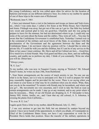 the young Confederacy, and he was called upon often for advice for the location of 
batteries and troops on our different defensive lines. In a letter to my mother he speaks 
of one of these trips to the waters east of Richmond. 
"Richmond, June 9, 1861. 
"...I have just returned from a visit to the batteries and troops on James and York rivers, 
etc., where I was some days. I called a few hours at the White House. Saw Charlotte 
and Annie. Fitzhugh was away, but got out of the cars as I got in. Our little boy looked 
very sweet and seemed glad to kiss me good-bye. Charlotte said she was going to 
prepare to leave for the summer, but had not determined where to go. I could only see 
some of the servants about the house and the stables. They were all well.... You may be 
aware that the Confederate Government is established here. Yesterday I turned over to 
it the command of the military and naval forces of the State, in accordance with the 
proclamation of the Government and the agreement between the State and the 
Confederate States. I do not know what my position will be. I should like to retire to 
private life, if I could be with you and the children, but if I can be of any service to the 
State or her cause I must continue. Mr. Davis and all his Cabinet are here.... Good-bye. 
Give much love to kind friends. May God guard and bless you, them, and our suffering 
country, and enable me to perform my duty. I think of you constantly. Write me what 
you will do. Direct here. 
"Always yours, 
"R. E. Lee." 
To my mother, who was now in Fauquier County, staying at "Kinloch," Mr. Edward 
Turner's home, he writes on June 24th, from Richmond: 
"...Your future arrangements are the source of much anxiety to me. No one can say 
what is in the future, nor is it wise to anticipate evil. But it is well to prepare for what 
may reasonably happen and be provided for the worst. There is no saying when you 
can return to your home or what may be its condition when you do return. What, then, 
can you do in the meantime? To remain with friends may be incumbent, and where can 
you go?... My movements are very uncertain, and I wish to take the field as soon as 
certain arrangements can be made. I may go at any moment, and to any point where it 
may be necessary.... Many of our old friends are dropping in. E. P. Alexander is here, 
Jimmy Hill, Alston, Jenifer, etc., and I hear that my old colonel, A. S. Johnston, is 
crossing the plains from California.... 
"As ever, R. E. Lee." 
I again quote from a letter to my mother, dated Richmond, July 12, 1861: 
"...I am very anxious to get into the field, but am detained by matters beyond my 
control. I have never heard of the appointment, to which you allude, of Commander-in- 
Chief of the Confederate States Army, nor have I any expectation or wish for it. 
President Davis holds that position. Since the transfer of the military operations in 
 