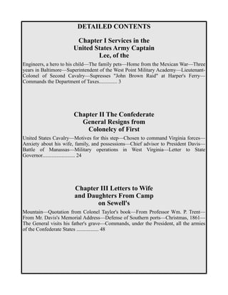 DETAILED CONTENTS 
Chapter I Services in the 
United States Army Captain 
Lee, of the 
Engineers, a hero to his child—The family pets—Home from the Mexican War—Three 
years in Baltimore—Superintendent of the West Point Military Academy—Lieutenant- 
Colonel of Second Cavalry—Supresses "John Brown Raid" at Harper's Ferry— 
Commands the Department of Taxes.............. 3 
Chapter II The Confederate 
General Resigns from 
Colonelcy of First 
United States Cavalry—Motives for this step—Chosen to command Virginia forces— 
Anxiety about his wife, family, and possessions—Chief advisor to President Davis— 
Battle of Manassas—Military operations in West Virginia—Letter to State 
Governor......................... 24 
Chapter III Letters to Wife 
and Daughters From Camp 
on Sewell's 
Mountain—Quotation from Colonel Taylor's book—From Professor Wm. P. Trent— 
From Mr. Davis's Memorial Address—Defense of Southern ports—Christmas, 1861— 
The General visits his father's grave—Commands, under the President, all the armies 
of the Confederate States ................. 48 
 