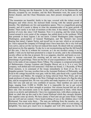 Greenbriar, flowing into the Kanawha. In the valley north of us lie Huttonsville and 
Beverly, occupied by our invaders, and the Rich Mountains west, the scene of our 
former disaster, and the Cheat Mountains east, their present stronghold, are in full 
view. 
"The mountains are beautiful, fertile to the tops, covered with the richest sward of 
bluegrass and white clover, the inclosed fields waving with the natural growth of 
timothy. The inhabitants are few and population sparse. This is a magnificent grazing 
country, and all it needs is labour to clear the mountain-sides of its great growth of 
timber. There surely is no lack of moisture at this time. It has rained, I believe, some 
portion of every day since I left Staunton. Now it is pouring, and the wind, having 
veered around to every point of the compass, has settled down to the northeast. What 
that portends in these regions I do not know. Colonel Washington [John Augustin 
Washington, great-nephew of General Washington, and Mt. Vernon's last owner 
bearing that name], Captain Taylor, and myself are in one tent, which as yet protects 
us. I have enjoyed the company of Fitzhugh since I have been here. He is very well and 
very active, and as yet the war has not reduced him much. He dined with me yesterday 
and preserves his fine appetite. To-day he is out reconnoitering and has the full benefit 
of this rain. I fear he is without his overcoat, as I do not recollect seeing it on his 
saddle. I told you he had been promoted to a major in cavalry, and is the commanding 
cavalry officer on this line at present. He is as sanguine, cheerful, and hearty as ever. I 
sent him some corn-meal this morning and he sent me some butter—a mutual 
interchange of good things. There are but few of your acquaintances in this army. I find 
here in the ranks of one company Henry Tiffany. The company is composed principally 
of Baltimoreans—George Lemmon and Douglas Mercer are in it. It is a very fine 
company, well drilled and well instructed. I find that our friend, J. J. Reynolds, of West 
Point memory, is in command of the troops immediately in front of us. He is a 
brigadier-general. You may recollect him as the Assistant Professor of Philosophy, and 
lived in the cottage beyond the west gate, with his little, pale-faced wife, a great friend 
of Lawrence and Markie. He resigned on being relieved from West Point, and was 
made professor of some college in the West. Fitzhugh was the bearer of a flag the other 
day, and he recognised him. He was very polite and made inquiries of us all. I am told 
they feel very safe and are very confident of success. Their numbers are said to be 
large, ranging from 12,000 to 30,000, but it is impossible for me to get correct 
information either as to their strength or position. Our citizens beyond this are all on 
their side. Our movements seem to be rapidly communicated to them, while theirs 
come to us slowly and indistinctly. I have two regiments here, with others coming up. I 
think we shall shut up this road to the Central Railroad which they strongly threaten. 
Our supplies come up slowly. We have plenty of beef and can get some bread. I hope 
you are well and are content. I have heard nothing of you or the children since I left 
Richmond. You must write there.... The men are suffering from the measles, etc., as 
elsewhere, but are cheerful and light-hearted. The atmosphere, when it is not raining, is 
delightful. You must give much love to daughter and 'Life' [Pet names for his two 
 