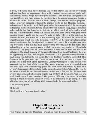 in front, or I would have before thanked you for the interest you take in my welfare, 
and your too flattering expressions of my ability. Indeed, you overrate me much, and I 
feel humbled when I weigh myself by your standard. I am, however, very grateful for 
your confidence, and I can answer for my sincerity in the earnest endeavour I make to 
advance the cause I have so much at heart, though conscious of the slow progress I 
make. I was very sanguine of taking the enemy's works on last Thursday morning. I 
had considered the subject well. With great effort the troops intended for the surprise 
had reached their destination, having traversed twenty miles of steep, rugged mountain 
paths; and the last day through a terrible storm, which lasted all night, and in which 
they had to stand drenched to the skin in cold rain. Still, their spirits were good. When 
morning broke, I could see the enemy's tents on Valley River, at the point on the 
Huttonsville road just below me. It was a tempting sight. We waited for the attack on 
Cheat Mountain, which was to be the signal. Till 10 A. M. the men were cleaning their 
unserviceable arms. But the signal did not come. All chance for a surprise was gone. 
The provisions of the men had been destroyed the preceding day by the storm. They 
had nothing to eat that morning, could not hold out another day, and were obliged to be 
withdrawn. The party sent to Cheat Mountain to take that in rear had also to be 
withdrawn. The attack to come off the east side failed from the difficulties in the way; 
the opportunity was lost, and our plan discovered. It is a grievous disappointment to 
me, I assure you, but for the rain-storm, I have no doubt it would have succeeded. This, 
Governor, is for your own eye. Please do not speak of it; we must try again. Our 
greatest loss is the death of my dear friend, Colonel Washington. He and my son were 
reconnoitering the front of the enemy. They came unawares upon a concealed party, 
who fired upon them within twenty yards, and the Colonel fell pierced by three balls. 
My son's horse received three shots, but he escaped on the Colonel's horse. His zeal for 
the cause to which he had devoted himself carried him, I fear, too far. We took some 
seventy prisoners, and killed some twenty-five or thirty of the enemy. Our loss was 
small besides what I have mentioned. Our greatest difficulty is the roads. It has been 
raining in these mountains about six weeks. It is impossible to get along. It is that 
which has paralysed all our efforts. With sincere thanks for your good wishes, 
"I am very truly yours, 
"R. E. Lee. 
"His Excellency, Governor John Letcher." 
Chapter III — Letters to 
Wife and Daughters 
From Camp on Sewell's Mountain—Quotation from Colonel Taylor's book—From 
 