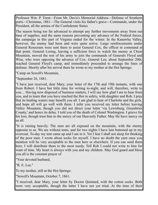 Professor Wm. P. Trent—From Mr. Davis's Memorial Address—Defense of Southern 
ports—Christmas, 1861—The General visits his father's grave—Commands, under the 
President, all the armies of the Confederate States 
The season being too far advanced to attempt any further movements away from our 
base of supplies, and the same reasons preventing any advance of the Federal forces, 
the campaign in this part of Virginia ended for the winter. In the Kanawha Valley, 
however, the enemy had been and were quite active. Large reinforcements under 
General Rosecrans were sent there to assist General Cox, the officer in command at 
that point. General Loring, leaving a sufficient force to watch the enemy at Cheat 
Mountain, moved the rest of his army to join the commands of Generals Floyd and 
Wise, who were opposing the advance of Cox. General Lee, about September 20th, 
reached General Floyd's camp, and immediately proceeded to arrange the lines of 
defense. Shortly after his arrival there he wrote to my mother at the Hot Springs: 
"Camp on Sewell's Mountain, 
"September 26, 1881. 
"I have just received, dear Mary, your letter of the 17th and 19th instants, with one 
from Robert. I have but little time for writing to-night, and will, therefore, write to 
you.... Having now disposed of business matters, I will say how glad I am to hear from 
you, and to learn that you have reached the Hot in safety, with daughter and Rob. I pray 
that its healing waters may benefit you all. I am glad to hear of Charlotte and the girls, 
and hope all will go well with them. I infer you received my letter before leaving 
Valley Mountain, though you did not direct your letter 'via Lewisburg, Greenbrier 
County,' and hence its delay. I told you of the death of Colonel Washington. I grieve for 
his loss, though trust him to the mercy of our Heavenly Father. May He have mercy on 
us all. 
"It is raining heavily. The men are all exposed on the mountain, with the enemy 
opposite to us. We are without tents, and for two nights I have lain buttoned up in my 
overcoat. To-day my tent came up and I am in it. Yet I fear I shall not sleep for thinking 
of the poor men. I wrote about socks for myself. I have no doubt the yarn ones you 
mention will be very acceptable to the men here or elsewhere. If you can send them 
here, I will distribute them to the most needy. Tell Rob I could not write to him for 
want of time. My heart is always with you and my children. May God guard and bless 
you all is the constant prayer of 
"Your devoted husband, 
"R. E. Lee." 
To my mother, still at the Hot Springs: 
"Sewell's Mountain, October 7, 1861. 
"I received, dear Mary, your letter by Doctor Quintard, with the cotton socks. Both 
were very acceptable, though the latter I have not yet tried. At the time of their 
 