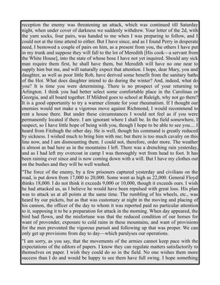 reception the enemy was threatening an attack, which was continued till Saturday 
night, when under cover of darkness we suddenly withdrew. Your letter of the 2d, with 
the yarn socks, four pairs, was handed to me when I was preparing to follow, and I 
could not at the time attend to either. But I have since, and as I found Perry in desperate 
need, I bestowed a couple of pairs on him, as a present from you, the others I have put 
in my trunk and suppose they will fall to the lot of Meredith [His cook—a servant from 
the White House], into the state of whose hose I have not yet inquired. Should any sick 
man require them first, he shall have them, but Meredith will have no one near to 
supply him but me, and will naturally expect that attention. I hope, dear Mary, you and 
daughter, as well as poor little Rob, have derived some benefit from the sanitary baths 
of the Hot. What does daughter intend to do during the winter? And, indeed, what do 
you? It is time you were determining. There is no prospect of your returning to 
Arlington. I think you had better select some comfortable place in the Carolinas or 
Georgia, and all board together. If Mildred goes to school at Raleigh, why not go there? 
It is a good opportunity to try a warmer climate for your rheumatism. If I thought our 
enemies would not make a vigorous move against Richmond, I would recommend to 
rent a house there. But under these circumstances I would not feel as if you were 
permanently located if there. I am ignorant where I shall be. In the field somewhere, I 
suspect, so I have little hope of being with you, though I hope to be able to see you.... I 
heard from Fitzhugh the other day. He is well, though his command is greatly reduced 
by sickness. I wished much to bring him with me; but there is too much cavalry on this 
line now, and I am dismounting them. I could not, therefore, order more. The weather 
is almost as bad here as in the mountains I left. There was a drenching rain yesterday, 
and as I had left my overcoat in camp I was thoroughly wet from head to foot. It has 
been raining ever since and is now coming down with a will. But I have my clothes out 
on the bushes and they will be well washed. 
"The force of the enemy, by a few prisoners captured yesterday and civilians on the 
road, is put down from 17,000 to 20,000. Some went as high as 22,000. General Floyd 
thinks 18,000. I do not think it exceeds 9,000 or 10,000, though it exceeds ours. I wish 
he had attacked us, as I believe he would have been repulsed with great loss. His plan 
was to attack us at all points at the same time. The rumbling of his wheels, etc., was 
heard by our pickets, but as that was customary at night in the moving and placing of 
his cannon, the officer of the day to whom it was reported paid no particular attention 
to it, supposing it to be a preparation for attack in the morning. When day appeared, the 
bird had flown, and the misfortune was that the reduced condition of our horses for 
want of provender, exposure to cold rains in these mountains, and want of provisions 
for the men prevented the vigorous pursuit and following up that was proper. We can 
only get up provisions from day to day—which paralyses our operations. 
"I am sorry, as you say, that the movements of the armies cannot keep pace with the 
expectations of the editors of papers. I know they can regulate matters satisfactorily to 
themselves on paper. I wish they could do so in the field. No one wishes them more 
success than I do and would be happy to see them have full swing. I hope something 
 
