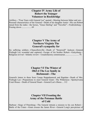 Chapter IV Army Life of 
Robert the Younger 
Volunteer in Rockbridge 
Artillery—"Four Years with General Lee" quoted—Meeting between father and son— 
Personal characteristics of the General—Death of his daughter Annie—His son Robert 
raised from the ranks—the horses, "Grace Darling" and "Traveller"—Fredricksburg— 
Freeing slaves .................. 69 
Chapter V The Army of 
Northern Virginia The 
General's sympathy for 
his suffering soldiers—Chancellorsville—Death of "Stonewall" Jackson—General 
Fitzhugh Lee wounded and captured—Escape of his brother Robert—Gettysburg— 
Religious revival—Infantry review—Unsatisfactory commissariat........................... 91 
Chapter VI The Winter of 
1863-4 The Lee family in 
Richmond—The 
General's letters to them from Camps Rappahannock and Rapidan—Death of Mrs. 
Fitzhugh Lee—Preparations to meet General Grant—The Wilderness—Spottsylvania 
Court House—Death of General Stuart—General Lee's illness ... 112 
Chapter VII Fronting the 
Army of the Potomac Battle 
of Cold 
Harbour—Siege of Petersburg—The General intrusts a mission to his son Robert— 
Battle of the Crater—Grant crosses the James River—General Long's pen-picture of 
 