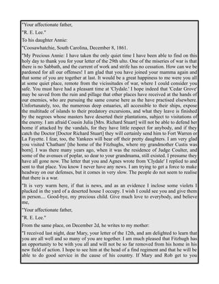 "Your affectionate father, 
"R. E. Lee." 
To his daughter Annie: 
"Coosawhatchie, South Carolina, December 8, 1861. 
"My Precious Annie: I have taken the only quiet time I have been able to find on this 
holy day to thank you for your letter of the 29th ulto. One of the miseries of war is that 
there is no Sabbath, and the current of work and strife has no cessation. How can we be 
pardoned for all our offenses! I am glad that you have joined your mamma again and 
that some of you are together at last. It would be a great happiness to me were you all 
at some quiet place, remote from the vicissitudes of war, where I could consider you 
safe. You must have had a pleasant time at 'Clydale.' I hope indeed that 'Cedar Grove' 
may be saved from the ruin and pillage that other places have received at the hands of 
our enemies, who are pursuing the same course here as the have practised elsewhere. 
Unfortunately, too, the numerous deep estuaries, all accessible to their ships, expose 
the multitude of islands to their predatory excursions, and what they leave is finished 
by the negroes whose masters have deserted their plantations, subject to visitations of 
the enemy. I am afraid Cousin Julia [Mrs. Richard Stuart] will not be able to defend her 
home if attacked by the vandals, for they have little respect for anybody, and if they 
catch the Doctor [Doctor Richard Stuart] they will certainly send him to Fort Warren or 
La Fayette. I fear, too, the Yankees will bear off their pretty daughters. I am very glad 
you visited 'Chatham' [the home of the Fitzhughs, where my grandmother Custis was 
born]. I was there many years ago, when it was the residence of Judge Coulter, and 
some of the avenues of poplar, so dear to your grandmama, still existed. I presume they 
have all gone now. The letter that you and Agnes wrote from 'Clydale' I replied to and 
sent to that place. You know I never have any news. I am trying to get a force to make 
headway on our defenses, but it comes in very slow. The people do not seem to realise 
that there is a war. 
"It is very warm here, if that is news, and as an evidence I inclose some violets I 
plucked in the yard of a deserted house I occupy. I wish I could see you and give them 
in person.... Good-bye, my precious child. Give much love to everybody, and believe 
me, 
"Your affectionate father, 
"R. E. Lee." 
From the same place, on December 2d, he writes to my mother: 
"I received last night, dear Mary, your letter of the 12th, and am delighted to learn that 
you are all well and so many of you are together. I am much pleased that Fitzhugh has 
an opportunity to be with you all and will not be so far removed from his home in his 
new field of action. I hope to see him at the head of a find regiment and that he will be 
able to do good service in the cause of his country. If Mary and Rob get to you 
 
