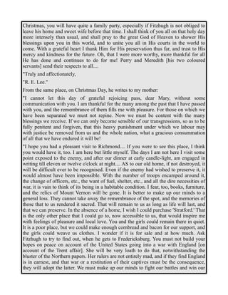 Christmas, you will have quite a family party, especially if Fitzhugh is not obliged to 
leave his home and sweet wife before that time. I shall think of you all on that holy day 
more intensely than usual, and shall pray to the great God of Heaven to shower His 
blessings upon you in this world, and to unite you all in His courts in the world to 
come. With a grateful heart I thank Him for His preservation thus far, and trust to His 
mercy and kindness for the future. Oh, that I were more worthy, more thankful for all 
He has done and continues to do for me! Perry and Meredith [his two coloured 
servants] send their respects to all.... 
"Truly and affectionately, 
"R. E. Lee." 
From the same place, on Christmas Day, he writes to my mother: 
"I cannot let this day of grateful rejoicing pass, dear Mary, without some 
communication with you. I am thankful for the many among the past that I have passed 
with you, and the remembrance of them fills me with pleasure. For those on which we 
have been separated we must not repine. Now we must be content with the many 
blessings we receive. If we can only become sensible of our transgressions, so as to be 
fully penitent and forgiven, that this heavy punishment under which we labour may 
with justice be removed from us and the whole nation, what a gracious consummation 
of all that we have endured it will be! 
"I hope you had a pleasant visit to Richmond.... If you were to see this place, I think 
you would have it, too. I am here but little myself. The days I am not here I visit some 
point exposed to the enemy, and after our dinner at early candle-light, am engaged in 
writing till eleven or twelve o'clock at night.... AS to our old home, if not destroyed, it 
will be difficult ever to be recognised. Even if the enemy had wished to preserve it, it 
would almost have been impossible. With the number of troops encamped around it, 
the change of officers, etc., the want of fuel, shelter, etc., and all the dire necessities of 
war, it is vain to think of its being in a habitable condition. I fear, too, books, furniture, 
and the relics of Mount Vernon will be gone. It is better to make up our minds to a 
general loss. They cannot take away the remembrance of the spot, and the memories of 
those that to us rendered it sacred. That will remain to us as long as life will last, and 
that we can preserve. In the absence of a home, I wish I could purchase 'Stratford.' That 
is the only other place that I could go to, now accessible to us, that would inspire me 
with feelings of pleasure and local love. You and the girls could remain there in quiet. 
It is a poor place, but we could make enough cornbread and bacon for our support, and 
the girls could weave us clothes. I wonder if it is for sale and at how much. Ask 
Fitzhugh to try to find out, when he gets to Fredericksburg. You must not build your 
hopes on peace on account of the United States going into a war with England [on 
account of the Trent affair]. She will be very loath to do that, notwithstanding the 
bluster of the Northern papers. Her rulers are not entirely mad, and if they find England 
is in earnest, and that war or a restitution of their captives must be the consequence, 
they will adopt the latter. We must make up our minds to fight our battles and win our 
 