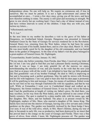 independence alone. No one will help us. We require no extraneous aid, if true to 
ourselves. But we must be patient. It is not a light achievement and cannot be 
accomplished at once.... I wrote a few days since, giving you all the news, and have 
now therefore nothing to relate. The enemy is still quiet and increasing in strength. We 
grow in size slowly but are working hard. I have had a day of labour instead of rest, 
and have written intervals to some of the children. I hope they are with you, and 
inclose my letters.... 
"Affectionately and truly, 
"R. E. Lee." 
In the next letter to my mother he describes a visit to the grave of his father at 
Dungeness, on Cumberland Island, Georgia. Dungeness was presented to General 
Nathaniel Green by the State of Georgia for services rendered her in the Revolution. 
General Henry Lee, returning from the West Indies, where he had been for some 
months on account of his health, landed there, and in a few days died, March 15, 1818. 
He was most kindly cared for by the daughter of his old commander, and was buried 
there in the garden of Dungeness. At the time of my father's visit the place belonged to 
a great-nephew of General Green, Mr. Nightingale. 
"Coosawhatchie, South Carolina, January 18, 1862. 
"On my return, day before yesterday, from Florida, dear Mary, I received your letter of 
the 1st inst. I am very glad to find that you had a pleasant family meeting Christmas, 
and that it was so large. I am truly grateful for all the mercies we enjoy, 
notwithstanding the miseries of war, and join heartily in the wish that the next year 
may find us at peace with all the world. I am delighted to hear that our little grandson 
[his first grandchild—son of my brother Fitzhugh. He died in 1863] is improving so 
fast and is becoming such a perfect gentleman. May his path be strewn with flowers 
and his life with happiness. I am very glad to hear also that his dear papa is promoted. 
It will be gratifying to him and increase, I hope, his means of usefulness. Robert wrote 
me he saw him on his way through Charlottesville with his squadron, and that he was 
well. While at Fernandina I went over to Cumberland Island and walked up to 
'Dungeness,' the former residence of General Green. It was my first visit to the house, 
and I had the gratification at length of visiting my father's grave. He died there, you 
may recollect, on his way from the West Indies, and was interred in one corner of the 
family cemetery. The spot is marked by a plain marble slab, with his name, age, and 
her daughter, Mrs. Shaw, and her husband. The place is at present owned by Mr. 
Nightingale, nephew of Mrs. Shaw, who married a daughter of Mr. James King. The 
family have moved into the interior of Georgia, leaving only a few servants and a white 
gardener on the place. The garden was beautiful, inclosed by the finest hedge I have 
ever seen. It was of the wild olive, which, in Mrs. Shaw's lifetime, during my tour of 
duty in Savannah in early life, was so productive, had been destroyed by an insect that 
has proved fatal to the orange on the coast of Georgia and Florida. There was a fine 
grove of olives, from which, I learn, Mr. Nightingale procures oil. The garden was 
 