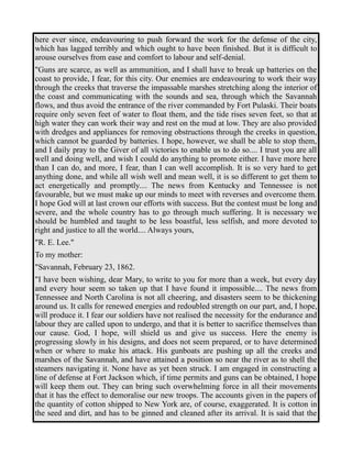 here ever since, endeavouring to push forward the work for the defense of the city, 
which has lagged terribly and which ought to have been finished. But it is difficult to 
arouse ourselves from ease and comfort to labour and self-denial. 
"Guns are scarce, as well as ammunition, and I shall have to break up batteries on the 
coast to provide, I fear, for this city. Our enemies are endeavouring to work their way 
through the creeks that traverse the impassable marshes stretching along the interior of 
the coast and communicating with the sounds and sea, through which the Savannah 
flows, and thus avoid the entrance of the river commanded by Fort Pulaski. Their boats 
require only seven feet of water to float them, and the tide rises seven feet, so that at 
high water they can work their way and rest on the mud at low. They are also provided 
with dredges and appliances for removing obstructions through the creeks in question, 
which cannot be guarded by batteries. I hope, however, we shall be able to stop them, 
and I daily pray to the Giver of all victories to enable us to do so.... I trust you are all 
well and doing well, and wish I could do anything to promote either. I have more here 
than I can do, and more, I fear, than I can well accomplish. It is so very hard to get 
anything done, and while all wish well and mean well, it is so different to get them to 
act energetically and promptly.... The news from Kentucky and Tennessee is not 
favourable, but we must make up our minds to meet with reverses and overcome them. 
I hope God will at last crown our efforts with success. But the contest must be long and 
severe, and the whole country has to go through much suffering. It is necessary we 
should be humbled and taught to be less boastful, less selfish, and more devoted to 
right and justice to all the world.... Always yours, 
"R. E. Lee." 
To my mother: 
"Savannah, February 23, 1862. 
"I have been wishing, dear Mary, to write to you for more than a week, but every day 
and every hour seem so taken up that I have found it impossible.... The news from 
Tennessee and North Carolina is not all cheering, and disasters seem to be thickening 
around us. It calls for renewed energies and redoubled strength on our part, and, I hope, 
will produce it. I fear our soldiers have not realised the necessity for the endurance and 
labour they are called upon to undergo, and that it is better to sacrifice themselves than 
our cause. God, I hope, will shield us and give us success. Here the enemy is 
progressing slowly in his designs, and does not seem prepared, or to have determined 
when or where to make his attack. His gunboats are pushing up all the creeks and 
marshes of the Savannah, and have attained a position so near the river as to shell the 
steamers navigating it. None have as yet been struck. I am engaged in constructing a 
line of defense at Fort Jackson which, if time permits and guns can be obtained, I hope 
will keep them out. They can bring such overwhelming force in all their movements 
that it has the effect to demoralise our new troops. The accounts given in the papers of 
the quantity of cotton shipped to New York are, of course, exaggerated. It is cotton in 
the seed and dirt, and has to be ginned and cleaned after its arrival. It is said that the 
 