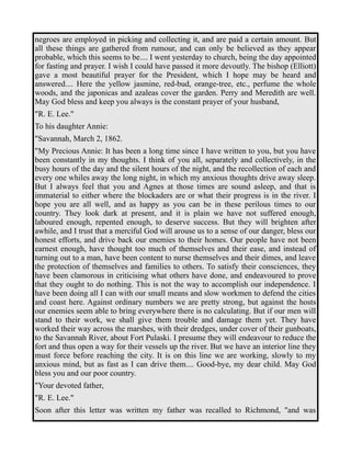 negroes are employed in picking and collecting it, and are paid a certain amount. But 
all these things are gathered from rumour, and can only be believed as they appear 
probable, which this seems to be.... I went yesterday to church, being the day appointed 
for fasting and prayer. I wish I could have passed it more devoutly. The bishop (Elliott) 
gave a most beautiful prayer for the President, which I hope may be heard and 
answered.... Here the yellow jasmine, red-bud, orange-tree, etc., perfume the whole 
woods, and the japonicas and azaleas cover the garden. Perry and Meredith are well. 
May God bless and keep you always is the constant prayer of your husband, 
"R. E. Lee." 
To his daughter Annie: 
"Savannah, March 2, 1862. 
"My Precious Annie: It has been a long time since I have written to you, but you have 
been constantly in my thoughts. I think of you all, separately and collectively, in the 
busy hours of the day and the silent hours of the night, and the recollection of each and 
every one whiles away the long night, in which my anxious thoughts drive away sleep. 
But I always feel that you and Agnes at those times are sound asleep, and that is 
immaterial to either where the blockaders are or what their progress is in the river. I 
hope you are all well, and as happy as you can be in these perilous times to our 
country. They look dark at present, and it is plain we have not suffered enough, 
laboured enough, repented enough, to deserve success. But they will brighten after 
awhile, and I trust that a merciful God will arouse us to a sense of our danger, bless our 
honest efforts, and drive back our enemies to their homes. Our people have not been 
earnest enough, have thought too much of themselves and their ease, and instead of 
turning out to a man, have been content to nurse themselves and their dimes, and leave 
the protection of themselves and families to others. To satisfy their consciences, they 
have been clamorous in criticising what others have done, and endeavoured to prove 
that they ought to do nothing. This is not the way to accomplish our independence. I 
have been doing all I can with our small means and slow workmen to defend the cities 
and coast here. Against ordinary numbers we are pretty strong, but against the hosts 
our enemies seem able to bring everywhere there is no calculating. But if our men will 
stand to their work, we shall give them trouble and damage them yet. They have 
worked their way across the marshes, with their dredges, under cover of their gunboats, 
to the Savannah River, about Fort Pulaski. I presume they will endeavour to reduce the 
fort and thus open a way for their vessels up the river. But we have an interior line they 
must force before reaching the city. It is on this line we are working, slowly to my 
anxious mind, but as fast as I can drive them.... Good-bye, my dear child. May God 
bless you and our poor country. 
"Your devoted father, 
"R. E. Lee." 
Soon after this letter was written my father was recalled to Richmond, "and was 
 