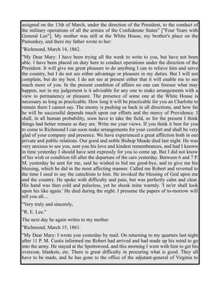assigned on the 13th of March, under the direction of the President, to the conduct of 
the military operations of all the armies of the Confederate States" ["Four Years with 
General Lee"]. My mother was still at the White House, my brother's place on the 
Pamunkey, and there my father wrote to her: 
"Richmond, March 14, 1862. 
"My Dear Mary: I have been trying all the week to write to you, but have not been 
able. I have been placed on duty here to conduct operations under the direction of the 
President. It will give me great pleasure to do anything I can to relieve him and serve 
the country, but I do not see either advantage or pleasure in my duties. But I will not 
complain, but do my best. I do not see at present either that it will enable me to see 
much more of you. In the present condition of affairs no one can foresee what may 
happen, nor in my judgement is it advisable for any one to make arrangements with a 
view to permanency or pleasure. The presence of some one at the White House is 
necessary as long as practicable. How long it will be practicable for you an Charlotte to 
remain there I cannot say. The enemy is pushing us back in all directions, and how far 
he will be successful depends much upon our efforts and the mercy of Providence. I 
shall, in all human probability, soon have to take the field, so for the present I think 
things had better remain as they are. Write me your views. If you think it best for you 
to come to Richmond I can soon make arrangements for your comfort and shall be very 
glad of your company and presence. We have experienced a great affliction both in our 
private and public relations. Our good and noble Bishop Meade died last night. He was 
very anxious to see you, sent you his love and kindest remembrances, and had I known 
in time yesterday I should have sent expressly for you to come up. But I did not know 
of his wish or condition till after the departure of the cars yesterday. Between 6 and 7 P. 
M. yesterday he sent for me, said he wished to bid me good-bye, and to give me his 
blessing, which he did in the most affecting manner. Called me Robert and reverted to 
the time I used to say the catechism to him. He invoked the blessing of God upon me 
and the country. He spoke with difficulty and pain, but was perfectly calm and clear. 
His hand was then cold and pulseless, yet he shook mine warmly. 'I ne'er shall look 
upon his like again.' He died during the night. I presume the papers of to-morrow will 
tell you all.... 
"Very truly and sincerely, 
"R. E. Lee." 
The next day he again writes to my mother. 
"Richmond, March 15, 1861. 
"My Dear Mary: I wrote you yesterday by mail. On returning to my quarters last night 
after 11 P. M. Custis informed me Robert had arrived and had made up his mind to go 
into the army. He stayed at the Spottswood, and this morning I went with him to get his 
overcoat, blankets, etc. There is great difficulty in procuring what is good. They all 
have to be made, and he has gone to the office of the adjutant-general of Virginia to 
 