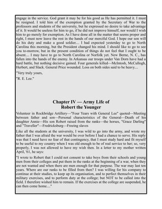 engage in the service. God grant it may be for his good as He has permitted it. I must 
be resigned. I told him of the exemption granted by the Secretary of War to the 
professors and students of the university, but he expressed no desire to take advantage 
of it. It would be useless for him to go, if he did not improve himself, nor would I wish 
him to go merely for exemption. As I have done all in the matter that seems proper and 
right, I must now leave the rest in the hands of our merciful God. I hope our son will 
do his duty and make a good soldier.... I had expected yesterday to go to North 
Carolina this morning, but the President changed his mind. I should like to go to see 
you to-morrow, but in the present condition of things do not feel that I ought to be 
absent.... I may have to go to North Carolina or Norfolk yet. New Berne, N. C., has 
fallen into the hands of the enemy. In Arkansas our troops under Van Dorn have had a 
hard battle, but nothing decisive gained. Four generals killed—McIntosh, McCullogh, 
Herbert, and Slack. General Price wounded. Loss on both sides said to be heavy.... 
"Very truly yours, 
"R. E. Lee." 
Chapter IV — Army Life of 
Robert the Younger 
Volunteer in Rockbridge Artillery—"Four Years with General Lee" quoted—Meeting 
between father and son—Personal characteristics of the General—Death of his 
daughter Annie—His son Robert raised from the ranks—the horses, "Grace Darling" 
and "Traveller"—Fredricksburg—Freeing slaves 
Like all the students at the university, I was wild to go into the army, and wrote my 
father that I was afraid the war would be over before I had a chance to serve. His reply 
was that I need have no fear of that contingency, that I must study hard and fit myself 
to be useful to my country when I was old enough to be of real service to her; so, very 
properly, I was not allowed to have my wish then. In a letter to my mother written 
April, '61, he says: 
"I wrote to Robert that I could not consent to take boys from their schools and young 
men from their colleges and put them in the ranks at the beginning of a war, when they 
are not wanted and when there are men enough for that purpose. The war may last ten 
years. Where are our ranks to be filled from then? I was willing for his company to 
continue at their studies, to keep up its organisation, and to perfect themselves in their 
military exercises, and to perform duty at the college; but NOT to be called into the 
field. I therefore wished him to remain. If the exercises at the college are suspended, he 
can then come home...." 
 