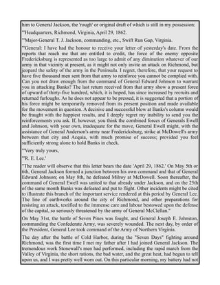 him to General Jackson, the 'rough' or original draft of which is still in my possession: 
"'Headquarters, Richmond, Virginia, April 29, 1862. 
"'Major-General T. J. Jackson, commanding, etc., Swift Run Gap, Virginia. 
"'General: I have had the honour to receive your letter of yesterday's date. From the 
reports that reach me that are entitled to credit, the force of the enemy opposite 
Fredericksburg is represented as too large to admit of any diminution whatever of our 
army in that vicinity at present, as it might not only invite an attack on Richmond, but 
jeopard the safety of the army in the Peninsula. I regret, therefore, that your request to 
have five thousand men sent from that army to reinforce you cannot be complied with. 
Can you not draw enough from the command of General Edward Johnson to warrant 
you in attacking Banks? The last return received from that army show a present force 
of upward of thirty-five hundred, which, it is hoped, has since increased by recruits and 
returned furloughs. As he does not appear to be pressed, it is suggested that a portion of 
his force might be temporarily removed from its present position and made available 
for the movement in question. A decisive and successful blow at Banks's column would 
be fraught with the happiest results, and I deeply regret my inability to send you the 
reinforcements you ask. If, however, you think the combined forces of Generals Ewell 
and Johnson, with your own, inadequate for the move, General Ewell might, with the 
assistance of General Anderson's army near Fredericksburg, strike at McDowell's army 
between that city and Acquia, with much promise of success; provided you feel 
sufficiently strong alone to hold Banks in check. 
"'Very truly yours, 
"'R. E. Lee.' 
"The reader will observe that this letter bears the date 'April 29, 1862.' On May 5th or 
6th, General Jackson formed a junction between his own command and that of General 
Edward Johnson; on May 8th, he defeated Milroy at McDowell. Soon thereafter, the 
command of General Ewell was united to that already under Jackson, and on the 25th 
of the same month Banks was defeated and put to flight. Other incidents might be cited 
to illustrate this branch of the important service rendered at this period by General Lee. 
The line of earthworks around the city of Richmond, and other preparations for 
resisting an attack, testified to the immense care and labour bestowed upon the defense 
of the capital, so seriously threatened by the army of General McClellan." 
On May 31st, the battle of Seven Pines was fought, and General Joseph E. Johnston, 
commanding the Confederate Army, was severely wounded. The next day, by order of 
the President, General Lee took command of the Army of Northern Virginia. 
The day after the battle of Cold Harbor, during the "Seven Days" fighting around 
Richmond, was the first time I met my father after I had joined General Jackson. The 
tremendous work Stonewall's men had performed, including the rapid march from the 
Valley of Virginia, the short rations, the bad water, and the great heat, had begun to tell 
upon us, and I was pretty well worn out. On this particular morning, my battery had not 
 