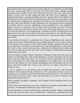 moved from its bivouac ground of the previous night, but was parked in an open field 
all ready, waiting orders. Most of the men were lying down, many sleeping, myself 
among the latter number. To get some shade and to be out of the way, I had crawled 
under a caisson, and was busy making up many lost hours of rest. Suddenly I was 
rudely awakened by a comrade, prodding me with a sponge-staff as I had failed to be 
aroused by his call, and was told to get up and come out, that some one wished to see 
me. Half awake, I staggered out, and found myself face to face with General Lee and 
his staff. Their fresh uniforms, bright equipments and well-groomed horses contrasted 
so forcibly with the war-worn appearance of our command that I was completely 
dazed. It took me a moment or two to realise what it all meant, but when I saw my 
father's loving eyes and smile it became clear to me that he had ridden by to see if I 
was safe and to ask how I was getting along. I remember well how curiously those with 
him gazed at me, and I am sure that it must have struck them as very odd that such a 
dirty, ragged, unkempt youth could have been the son of this grand-looking victorious 
commander. 
I was introduced recently to a gentleman, now living in Washington, who, when he 
found out my name, said he had met me once before and that it was on this occasion. 
At that time he was a member of the Tenth Virginia Infantry, Jackson's Division, and 
was camped near our battery. Seeing General Lee and staff approach, he, with others, 
drew near to have a look at them, and thus witnessed the meeting between father and 
son. He also said that he had often told of this incident as illustrating the peculiar 
composition of our army. 
After McClellan's change of base to Harrison's Landing on James River, the army lay 
inactive around Richmond. I had a short furlough on account of sickness, and saw my 
father; also my mother and sisters, who were then living in Richmond. He was the 
same loving father to us all, as kind and thoughtful of my mother, who as an invalid, 
and of us, his children, as if our comfort and happiness were all he had to care for. His 
great victory did not elate him, so far as one could see. In a letter of July 9th, to my 
mother, he says: 
"...I have returned to my old quarters and am filled with gratitude to our Heavenly 
Father for all the mercies He has extended to us. Our success has not been so great or 
complete as we could have desired, but God knows what is best for us. Our enemy met 
with a heavy loss, from which it must take him some time to recover, before he can 
recommence his operations...." 
The honourable Alexander H. Stephens, Vice-President of the Confederate States, says 
of General Lee: 
"What I had seen General lee to be at first—child-like in simplicity and unselfish in his 
character—he remained, unspoiled by praise and by success." 
He was the same in victory or defeat, always calm and contained. Jackson, having had 
a short rest, was now moved up to Gordonsville. I rejoined my command and went 
 