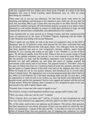 with him, supplied with new clothes and a fresh stock of health. In a letter to his three 
daughters who were in North Carolina, dated Richmond, July 18, 1862, he writes 
describing my condition: 
"Rob came out to see me one afternoon. He had been much worn down by his 
marching and fighting, and had gone to his mamma to get a little rest. He was thin but 
well, but, not being able to get a clean shirt, has not gone to see Miss Norvell. He has 
rejoined his company and gone off with General Jackson, as good as new again, I hope, 
inasmuch as your mother thought, by means of a bath and a profusion of soap, she had 
cleansed the outward man considerably, and replenished his lost wardrobe." 
From Gordonsville we were moved on to Orange County, and then commenced that 
series of manoeuvres by the Army of Northern Virginia, beginning with the battle of 
Cedar Mountain and ending with second Manassas. 
When I again saw my father, he rode at the head of Longstreet's men on the field of 
Manassas, and we of Jackson's corps, hard pressed for two days, welcomed him and 
the divisions which followed him with great cheers. Two rifle-guns from our battery 
had been detached and sent to join Longstreet's advance artillery, under General 
Stephen D. Lee, moving into action on our right. I was "Number 1" at one of these 
guns. We advanced rapidly, from hill to hill, firing as fast as we could, trying to keep 
ahead of our gallant comrades, just arrived. As we were ordered to cease firing from 
the last position we took, and the breathless cannoneers were leaning on their guns, 
General Lee and staff galloped up, and from this point of vantage scanned the 
movements of the enemy and of our forces. The general reined in "Traveller" close by 
my gun, not fifteen feet from me. I looked at them all some few minutes, and then went 
up and spoke to Captain Mason of the staff, who had not the slightest idea who I was. 
When he found me out he was greatly amused, and introduced me to several others 
whom I already knew. My appearance was even less prepossessing that when I had met 
my father at Cold Harbour, for I had been marching night and day for four days, with 
no opportunity to wash myself or my clothes; my face and hands were blackened with 
powder-sweat, and the few garments I had on were ragged and stained with the red soil 
of that section. When the General, after a moment or two, dropped his glass to his side, 
and turned to his staff, Captain Mason said: 
"General, here is some one who wants to speak to you." 
The General, seeing a much-begrimed artillery-man, sponge-staff in hand, said: 
"Well, my many, what can I do for you?" I replied: 
"Why, General, don't you know me?" and he, of course, at once recognised me, and 
was very much amused at my appearance and most glad to see that I was safe and well. 
We, of the ranks, used to have our opinions on all subjects. The armies, their generals, 
and their manoeuvres were freely discussed. If there was one point on which the entire 
army was unanimous—I speak of the rank and file—it was that we were not in the least 
afraid of General Pope, but were perfectly sure of whipping him whenever we could 
 