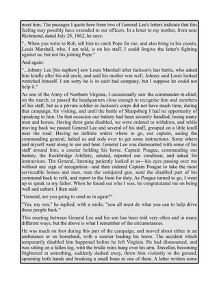 meet him. The passages I quote here from two of General Lee's letters indicate that this 
feeling may possibly have extended to our officers. In a letter to my mother, from near 
Richmond, dated July 28, 1862, he says: 
"...When you write to Rob, tell him to catch Pope for me, and also bring in his cousin, 
Louis Marshall, who, I am told, is on his staff. I could forgive the latter's fighting 
against us, but not his joining Pope." 
And again: 
"...Johnny Lee [his nephew] saw Louis Marshall after Jackson's last battle, who asked 
him kindly after his old uncle, and said his mother was well. Johnny said Louis looked 
wretched himself. I am sorry he is in such bad company, but I suppose he could not 
help it." 
As one of the Army of Northern Virginia, I occasionally saw the commander-in-chief, 
on the march, or passed the headquarters close enough to recognise him and members 
of his staff, but as a private soldier in Jackson's corps did not have much time, during 
that campaign, for visiting, and until the battle of Sharpsburg I had no opportunity of 
speaking to him. On that occasion our battery had been severely handled, losing many 
men and horses. Having three guns disabled, we were ordered to withdraw, and while 
moving back we passed General Lee and several of his staff, grouped on a little knoll 
near the road. Having no definite orders where to go, our captain, seeing the 
commanding general, halted us and rode over to get some instructions. Some others 
and myself went along to see and hear. General Lee was dismounted with some of his 
staff around him, a courier holding his horse. Captain Poague, commanding our 
battery, the Rockbridge Artillery, saluted, reported our condition, and asked for 
instructions. The General, listening patiently looked at us—his eyes passing over me 
without any sign of recognition—and then ordered Captain Poague to take the most 
serviceable horses and men, man the uninjured gun, send the disabled part of his 
command back to refit, and report to the front for duty. As Poague turned to go, I went 
up to speak to my father. When he found out who I was, he congratulated me on being 
well and unhurt. I then said: 
"General, are you going to send us in again?" 
"Yes, my son," he replied, with a smile; "you all must do what you can to help drive 
these people back." 
This meeting between General Lee and his son has been told very often and in many 
different ways, but the above is what I remember of the circumstances. 
He was much on foot during this part of the campaign, and moved about either in an 
ambulance or on horseback, with a courier leading his horse. The accident which 
temporarily disabled him happened before he left Virginia. He had dismounted, and 
was sitting on a fallen log, with the bridle reins hung over his arm. Traveller, becoming 
frightened at something, suddenly dashed away, threw him violently to the ground, 
spraining both hands and breaking a small bone in one of them. A letter written some 
 
