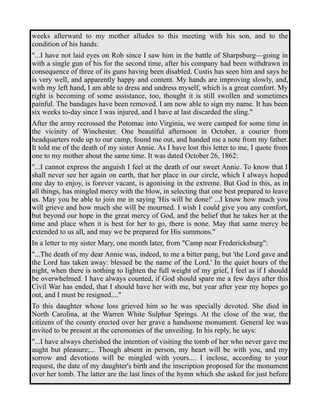 weeks afterward to my mother alludes to this meeting with his son, and to the 
condition of his hands: 
"...I have not laid eyes on Rob since I saw him in the battle of Sharpsburg—going in 
with a single gun of his for the second time, after his company had been withdrawn in 
consequence of three of its guns having been disabled. Custis has seen him and says he 
is very well, and apparently happy and content. My hands are improving slowly, and, 
with my left hand, I am able to dress and undress myself, which is a great comfort. My 
right is becoming of some assistance, too, thought it is still swollen and sometimes 
painful. The bandages have been removed. I am now able to sign my name. It has been 
six weeks to-day since I was injured, and I have at last discarded the sling." 
After the army recrossed the Potomac into Virginia, we were camped for some time in 
the vicinity of Winchester. One beautiful afternoon in October, a courier from 
headquarters rode up to our camp, found me out, and handed me a note from my father. 
It told me of the death of my sister Annie. As I have lost this letter to me, I quote from 
one to my mother about the same time. It was dated October 26, 1862: 
"...I cannot express the anguish I feel at the death of our sweet Annie. To know that I 
shall never see her again on earth, that her place in our circle, which I always hoped 
one day to enjoy, is forever vacant, is agonising in the extreme. But God in this, as in 
all things, has mingled mercy with the blow, in selecting that one best prepared to leave 
us. May you be able to join me in saying 'His will be done!' ...I know how much you 
will grieve and how much she will be mourned. I wish I could give you any comfort, 
but beyond our hope in the great mercy of God, and the belief that he takes her at the 
time and place when it is best for her to go, there is none. May that same mercy be 
extended to us all, and may we be prepared for His summons." 
In a letter to my sister Mary, one month later, from "Camp near Fredericksburg": 
"...The death of my dear Annie was, indeed, to me a bitter pang, but 'the Lord gave and 
the Lord has taken away: blessed be the name of the Lord.' In the quiet hours of the 
night, when there is nothing to lighten the full weight of my grief, I feel as if I should 
be overwhelmed. I have always counted, if God should spare me a few days after this 
Civil War has ended, that I should have her with me, but year after year my hopes go 
out, and I must be resigned...." 
To this daughter whose loss grieved him so he was specially devoted. She died in 
North Carolina, at the Warren White Sulphur Springs. At the close of the war, the 
citizens of the county erected over her grave a handsome monument. General lee was 
invited to be present at the ceremonies of the unveiling. In his reply, he says: 
"...I have always cherished the intention of visiting the tomb of her who never gave me 
aught but pleasure;... Though absent in person, my heart will be with you, and my 
sorrow and devotions will be mingled with yours.... I inclose, according to your 
request, the date of my daughter's birth and the inscription proposed for the monument 
over her tomb. The latter are the last lines of the hymn which she asked for just before 
 