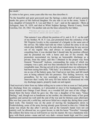 her death." 
A visitor to her grave, some years after the war, thus describes it: 
"In the beautiful and quiet graveyard near the Springs a plain shaft of native granite 
marks the grave of this beloved daughter. On one side is cut in the stone, 'Annie C. 
Lee, daughter of General R. E. Lee and Mary C. Lee'—and on the opposite—'Born at 
Arlington, June 18, 1839, and died at White Sulphur Springs, Warren County, North 
Carolina, Oct. 20, 1862.' On another side are the lines selected by her father, 
"'Perfect and true are all His ways 
Whom heaven adores and earth obeys.'" 
That autumn I was offered the position of Lt. and A. D. C. on the staff 
of my brother, W. H. F. Lee, just promoted from the colonelcy of the 
9th Virginia Cavalry to the command of a brigade in the same arm of 
the service. My father had told me when I joined the army to do my 
whole duty faithfully, not to be rash about volunteering for any service 
out of my regular line, and always to accept promotion. After 
consulting him, it was decided that I should take the position offered, 
and he presented me with a horse and one of his swords. My 
promotion necessitated my having an honourable discharge as a 
private, from the ranks, and this I obtained in the proper way from 
General "Stonewall" Jackson, commanding the corps of which my 
company was a part, and was thus introduced for the first time to that 
remarkable man. Having served in his command since my enlistment, I 
had been seeing him daily. "Old Jack," at a distance, was as familiar to 
me as one of the battery guns, but I had never met him, and felt much 
awe at being ushered into his presence. This feeling, however, was 
groundless, for he was seemingly so much embarrassed by the 
interview that I really felt sorry for him before he dismissed me with 
my discharge papers, properly made out and signed. 
I had received a letter from my father telling me to come to him as soon as I had gotten 
my discharge from my company, so I proceeded at once to his headquarters, which 
were situated near Orange Court House, on a wooded hill just east of the village. I 
found there the horse which he gave me. She was a daughter of his mare, "Grace 
Darling," and, though not so handsome as her mother, she inherited many of her good 
qualities and carried me well until the end of the war and for thirteen years afterward. 
She was four years old, a solid bay, and never failed me a single day during three years' 
hard work. The General was on the point of moving his headquarters down to 
Fredericksburg, some of the army having already gone forward to that city. I think the 
camp was struck the day after I arrived, and as the General's hands were not yet 
entirely well, he allowed me, as a great favour, to ride his horse "Traveller." Amongst 
the soldiers this horse was as well known as was his master. He was a handsome iron-gray 
with black points—mane and tail very dark—sixteen hands high, and five years 
 