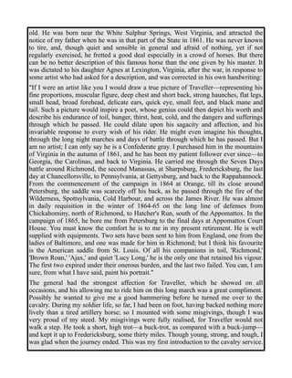 old. He was born near the White Sulphur Springs, West Virginia, and attracted the 
notice of my father when he was in that part of the State in 1861. He was never known 
to tire, and, though quiet and sensible in general and afraid of nothing, yet if not 
regularly exercised, he fretted a good deal especially in a crowd of horses. But there 
can be no better description of this famous horse than the one given by his master. It 
was dictated to his daughter Agnes at Lexington, Virginia, after the war, in response to 
some artist who had asked for a description, and was corrected in his own handwriting: 
"If I were an artist like you I would draw a true picture of Traveller—representing his 
fine proportions, muscular figure, deep chest and short back, strong haunches, flat legs, 
small head, broad forehead, delicate ears, quick eye, small feet, and black mane and 
tail. Such a picture would inspire a poet, whose genius could then depict his worth and 
describe his endurance of toil, hunger, thirst, heat, cold, and the dangers and sufferings 
through which he passed. He could dilate upon his sagacity and affection, and his 
invariable response to every wish of his rider. He might even imagine his thoughts, 
through the long night marches and days of battle through which he has passed. But I 
am no artist; I can only say he is a Confederate gray. I purchased him in the mountains 
of Virginia in the autumn of 1861, and he has been my patient follower ever since—to 
Georgia, the Carolinas, and back to Virginia. He carried me through the Seven Days 
battle around Richmond, the second Manassas, at Sharpsburg, Fredericksburg, the last 
day at Chancellorsville, to Pennsylvania, at Gettysburg, and back to the Rappahannock. 
From the commencement of the campaign in 1864 at Orange, till its close around 
Petersburg, the saddle was scarcely off his back, as he passed through the fire of the 
Wilderness, Spottsylvania, Cold Harbour, and across the James River. He was almost 
in daily requisition in the winter of 1864-65 on the long line of defenses from 
Chickahominy, north of Richmond, to Hatcher's Run, south of the Appomattox. In the 
campaign of 1865, he bore me from Petersburg to the final days at Appomattox Court 
House. You must know the comfort he is to me in my present retirement. He is well 
supplied with equipments. Two sets have been sent to him from England, one from the 
ladies of Baltimore, and one was made for him in Richmond; but I think his favourite 
is the American saddle from St. Louis. Of all his companions in toil, 'Richmond,' 
'Brown Roan,' 'Ajax,' and quiet 'Lucy Long,' he is the only one that retained his vigour. 
The first two expired under their onerous burden, and the last two failed. You can, I am 
sure, from what I have said, paint his portrait." 
The general had the strongest affection for Traveller, which he showed on all 
occasions, and his allowing me to ride him on this long march was a great compliment. 
Possibly he wanted to give me a good hammering before he turned me over to the 
cavalry. During my soldier life, so far, I had been on foot, having backed nothing more 
lively than a tired artillery horse; so I mounted with some misgivings, though I was 
very proud of my steed. My misgivings were fully realised, for Traveller would not 
walk a step. He took a short, high trot—a buck-trot, as compared with a buck-jump— 
and kept it up to Fredericksburg, some thirty miles. Though young, strong, and tough, I 
was glad when the journey ended. This was my first introduction to the cavalry service. 
 
