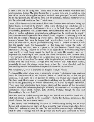 I think I am safe in saying that I could have walked the distance with much less 
discomfort and fatigue. My father having thus given me a horse and presented me with 
one of his swords, also supplied my purse so that I could get myself an outfit suitable 
to my new position, and he sent me on to join my command, stationed not far away on 
the Rappahannock, southward from Fredericksburg. 
As an officer in the cavalry on the staff, I had more frequent opportunities of seeing my 
father than as a private in the artillery. In the course of duty, I was sometimes sent to 
him to report the condition of affairs at the front, or on the flank of the army, and I also, 
occasionally, paid him a visit. At these times, he would take me into his tent, talk to me 
about my mother and sisters, about my horse and myself, or the people and the country 
where my command happened to be stationed. I think my presence was very grateful to 
him, and he seemed to brighten up when I came. I remember, he always took it as a 
matter of course that I must be hungry (and I was for three years), so he invariably 
made his mess-steward, Bryan, give me something to eat, if I did not have time to wait 
for the regular meal. His headquarters at this time, just before the battle of 
Fredericksburg and after, were at a point on the road between Fredericksburg and 
Hamilton's Crossing, selected on account of its accessibility. Notwithstanding there 
was near-by a good house vacant, he lived in his tents. His quarters were very 
unpretentious, consisting of three or four "wall-tents" and several more common ones. 
They were pitched on the edge of an old pine field, near a grove of forest trees from 
which he drew his supply of fire-wood, while the pines helped to shelter his tents and 
horses from the cold winds. Though from the outside they were rather dismal, 
especially through the dreary winter time, within they were cheerful, and the 
surroundings as neat and comfortable as possible under the circumstances. 
On November 24, 1862, in a letter to his daughter Mary, he writes: 
"...General Burnside's whole army is apparently opposite Fredericksburg and stretches 
from the Rappahannock to the Potomac. What his intentions are he has not yet 
disclosed. I am sorry he is in position to oppress our friends and citizens of the 
Northern Neck. He threatens to bombard Fredericksburg, and the noble spirit displayed 
by its citizens, particularly the women and children, has elicited my highest admiration. 
They have been abandoning their homes, night and day, during all this inclement 
weather, cheerfully and uncomplainingly, with only such assistance as our wagons and 
ambulances could afford, women, girls, children, trudging through the mud and 
bivouacking in the open fields." 
How the battle of Fredericksburg was fought and won all the world has heard, and I 
shall not attempt to describe it. On December 11th, the day Burnside commenced his 
attack, General Lee wrote to my mother: 
"...The enemy, after bombarding the town of Fredericksburg, setting fire to many 
houses and knocking down nearly all those along the river, crossed over a large force 
about dark, and now occupies the town. We hold the hills commanding it, and hope we 
shall be able to damage him yet. His position and heavy guns command the town 
 