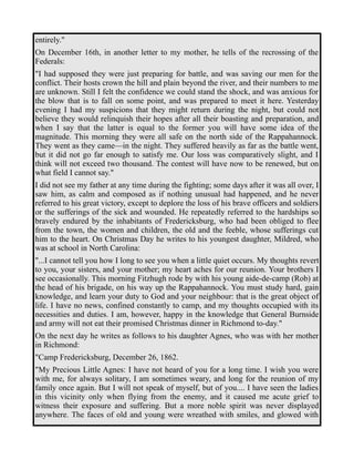 entirely." 
On December 16th, in another letter to my mother, he tells of the recrossing of the 
Federals: 
"I had supposed they were just preparing for battle, and was saving our men for the 
conflict. Their hosts crown the hill and plain beyond the river, and their numbers to me 
are unknown. Still I felt the confidence we could stand the shock, and was anxious for 
the blow that is to fall on some point, and was prepared to meet it here. Yesterday 
evening I had my suspicions that they might return during the night, but could not 
believe they would relinquish their hopes after all their boasting and preparation, and 
when I say that the latter is equal to the former you will have some idea of the 
magnitude. This morning they were all safe on the north side of the Rappahannock. 
They went as they came—in the night. They suffered heavily as far as the battle went, 
but it did not go far enough to satisfy me. Our loss was comparatively slight, and I 
think will not exceed two thousand. The contest will have now to be renewed, but on 
what field I cannot say." 
I did not see my father at any time during the fighting; some days after it was all over, I 
saw him, as calm and composed as if nothing unusual had happened, and he never 
referred to his great victory, except to deplore the loss of his brave officers and soldiers 
or the sufferings of the sick and wounded. He repeatedly referred to the hardships so 
bravely endured by the inhabitants of Fredericksburg, who had been obliged to flee 
from the town, the women and children, the old and the feeble, whose sufferings cut 
him to the heart. On Christmas Day he writes to his youngest daughter, Mildred, who 
was at school in North Carolina: 
"...I cannot tell you how I long to see you when a little quiet occurs. My thoughts revert 
to you, your sisters, and your mother; my heart aches for our reunion. Your brothers I 
see occasionally. This morning Fitzhugh rode by with his young aide-de-camp (Rob) at 
the head of his brigade, on his way up the Rappahannock. You must study hard, gain 
knowledge, and learn your duty to God and your neighbour: that is the great object of 
life. I have no news, confined constantly to camp, and my thoughts occupied with its 
necessities and duties. I am, however, happy in the knowledge that General Burnside 
and army will not eat their promised Christmas dinner in Richmond to-day." 
On the next day he writes as follows to his daughter Agnes, who was with her mother 
in Richmond: 
"Camp Fredericksburg, December 26, 1862. 
"My Precious Little Agnes: I have not heard of you for a long time. I wish you were 
with me, for always solitary, I am sometimes weary, and long for the reunion of my 
family once again. But I will not speak of myself, but of you.... I have seen the ladies 
in this vicinity only when flying from the enemy, and it caused me acute grief to 
witness their exposure and suffering. But a more noble spirit was never displayed 
anywhere. The faces of old and young were wreathed with smiles, and glowed with 
 