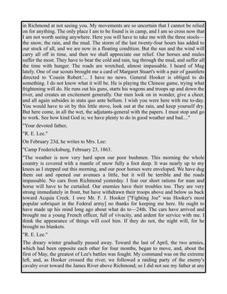 in Richmond at not seeing you. My movements are so uncertain that I cannot be relied 
on for anything. The only place I am to be found is in camp, and I am so cross now that 
I am not worth seeing anywhere. Here you will have to take me with the three stools— 
the snow, the rain, and the mud. The storm of the last twenty-four hours has added to 
our stock of all, and we are now in a floating condition. But the sun and the wind will 
carry all off in time, and then we shall appreciate our relief. Our horses and mules 
suffer the most. They have to bear the cold and rain, tug through the mud, and suffer all 
the time with hunger. The roads are wretched, almost impassable. I heard of Mag 
lately. One of our scouts brought me a card of Margaret Stuart's with a pair of gauntlets 
directed to 'Cousin Robert.'... I have no news. General Hooker is obliged to do 
something. I do not know what it will be. He is playing the Chinese game, trying what 
frightening will do. He runs out his guns, starts his wagons and troops up and down the 
river, and creates an excitement generally. Our men look on in wonder, give a cheer, 
and all again subsides in statu quo ante bellum. I wish you were here with me to-day. 
You would have to sit by this little stove, look out at the rain, and keep yourself dry. 
But here come, in all the wet, the adjutants-general with the papers. I must stop and go 
to work. See how kind God is; we have plenty to do in good weather and bad...." 
"Your devoted father, 
"R. E. Lee." 
On February 23d, he writes to Mrs. Lee: 
"Camp Fredericksburg, February 23, 1863. 
"The weather is now very hard upon our poor bushmen. This morning the whole 
country is covered with a mantle of snow fully a foot deep. It was nearly up to my 
knees as I stepped out this morning, and our poor horses were enveloped. We have dug 
them out and opened our avenues a little, but it will be terrible and the roads 
impassable. No cars from Richmond yesterday. I fear our short rations for man and 
horse will have to be curtailed. Our enemies have their troubles too. They are very 
strong immediately in front, but have withdrawn their troops above and below us back 
toward Acquia Creek. I owe Mr. F. J. Hooker ["Fighting Joe" was Hooker's most 
popular sobriquet in the Federal army] no thanks for keeping me here. He ought to 
have made up his mind long ago about what do to—24th. The cars have arrived and 
brought me a young French officer, full of vivacity, and ardent for service with me. I 
think the appearance of things will cool him. If they do not, the night will, for he 
brought no blankets. 
"R. E. Lee." 
The dreary winter gradually passed away. Toward the last of April, the two armies, 
which had been opposite each other for four months, began to move, and, about the 
first of May, the greatest of Lee's battles was fought. My command was on the extreme 
left, and, as Hooker crossed the river, we followed a raiding party of the enemy's 
cavalry over toward the James River above Richmond; so I did not see my father at any 
 