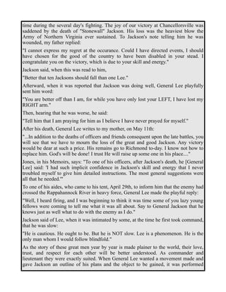 time during the several day's fighting. The joy of our victory at Chancellorsville was 
saddened by the death of "Stonewall" Jackson. His loss was the heaviest blow the 
Army of Northern Virginia ever sustained. To Jackson's note telling him he was 
wounded, my father replied: 
"I cannot express my regret at the occurance. Could I have directed events, I should 
have chosen for the good of the country to have been disabled in your stead. I 
congratulate you on the victory, which is due to your skill and energy." 
Jackson said, when this was read to him, 
"Better that ten Jacksons should fall than one Lee." 
Afterward, when it was reported that Jackson was doing well, General Lee playfully 
sent him word: 
"You are better off than I am, for while you have only lost your LEFT, I have lost my 
RIGHT arm." 
Then, hearing that he was worse, he said: 
"Tell him that I am praying for him as I believe I have never prayed for myself." 
After his death, General Lee writes to my mother, on May 11th: 
"...In addition to the deaths of officers and friends consequent upon the late battles, you 
will see that we have to mourn the loss of the great and good Jackson. Any victory 
would be dear at such a price. His remains go to Richmond to-day. I know not how to 
replace him. God's will be done! I trust He will raise up some one in his place...." 
Jones, in his Memoirs, says: "To one of his officers, after Jackson's death, he [General 
Lee] said: 'I had such implicit confidence in Jackson's skill and energy that I never 
troubled myself to give him detailed instructions. The most general suggestions were 
all that he needed.'" 
To one of his aides, who came to his tent, April 29th, to inform him that the enemy had 
crossed the Rappahannock River in heavy force, General Lee made the playful reply: 
"Well, I heard firing, and I was beginning to think it was time some of you lazy young 
fellows were coming to tell me what it was all about. Say to General Jackson that he 
knows just as well what to do with the enemy as I do." 
Jackson said of Lee, when it was intimated by some, at the time he first took command, 
that he was slow: 
"He is cautious. He ought to be. But he is NOT slow. Lee is a phenomenon. He is the 
only man whom I would follow blindfold." 
As the story of these great men year by year is made plainer to the world, their love, 
trust, and respect for each other will be better understood. As commander and 
lieutenant they were exactly suited. When General Lee wanted a movement made and 
gave Jackson an outline of his plans and the object to be gained, it was performed 
 