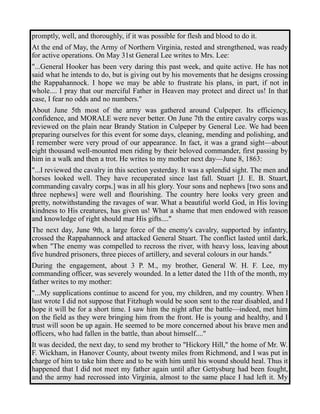 promptly, well, and thoroughly, if it was possible for flesh and blood to do it. 
At the end of May, the Army of Northern Virginia, rested and strengthened, was ready 
for active operations. On May 31st General Lee writes to Mrs. Lee: 
"...General Hooker has been very daring this past week, and quite active. He has not 
said what he intends to do, but is giving out by his movements that he designs crossing 
the Rappahannock. I hope we may be able to frustrate his plans, in part, if not in 
whole.... I pray that our merciful Father in Heaven may protect and direct us! In that 
case, I fear no odds and no numbers." 
About June 5th most of the army was gathered around Culpeper. Its efficiency, 
confidence, and MORALE were never better. On June 7th the entire cavalry corps was 
reviewed on the plain near Brandy Station in Culpeper by General Lee. We had been 
preparing ourselves for this event for some days, cleaning, mending and polishing, and 
I remember were very proud of our appearance. In fact, it was a grand sight—about 
eight thousand well-mounted men riding by their beloved commander, first passing by 
him in a walk and then a trot. He writes to my mother next day—June 8, 1863: 
"...I reviewed the cavalry in this section yesterday. It was a splendid sight. The men and 
horses looked well. They have recuperated since last fall. Stuart [J. E. B. Stuart, 
commanding cavalry corps.] was in all his glory. Your sons and nephews [two sons and 
three nephews] were well and flourishing. The country here looks very green and 
pretty, notwithstanding the ravages of war. What a beautiful world God, in His loving 
kindness to His creatures, has given us! What a shame that men endowed with reason 
and knowledge of right should mar His gifts...." 
The next day, June 9th, a large force of the enemy's cavalry, supported by infantry, 
crossed the Rappahannock and attacked General Stuart. The conflict lasted until dark, 
when "The enemy was compelled to recross the river, with heavy loss, leaving about 
five hundred prisoners, three pieces of artillery, and several colours in our hands." 
During the engagement, about 3 P. M., my brother, General W. H. F. Lee, my 
commanding officer, was severely wounded. In a letter dated the 11th of the month, my 
father writes to my mother: 
"...My supplications continue to ascend for you, my children, and my country. When I 
last wrote I did not suppose that Fitzhugh would be soon sent to the rear disabled, and I 
hope it will be for a short time. I saw him the night after the battle—indeed, met him 
on the field as they were bringing him from the front. He is young and healthy, and I 
trust will soon be up again. He seemed to be more concerned about his brave men and 
officers, who had fallen in the battle, than about himself...." 
It was decided, the next day, to send my brother to "Hickory Hill," the home of Mr. W. 
F. Wickham, in Hanover County, about twenty miles from Richmond, and I was put in 
charge of him to take him there and to be with him until his wound should heal. Thus it 
happened that I did not meet my father again until after Gettysburg had been fought, 
and the army had recrossed into Virginia, almost to the same place I had left it. My 
 