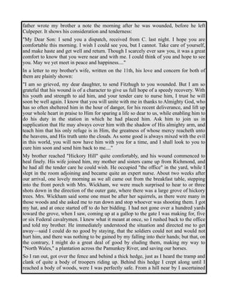 father wrote my brother a note the morning after he was wounded, before he left 
Culpeper. It shows his consideration and tenderness: 
"My Dear Son: I send you a dispatch, received from C. last night. I hope you are 
comfortable this morning. I wish I could see you, but I cannot. Take care of yourself, 
and make haste and get well and return. Though I scarcely ever saw you, it was a great 
comfort to know that you were near and with me. I could think of you and hope to see 
you. May we yet meet in peace and happiness...." 
In a letter to my brother's wife, written on the 11th, his love and concern for both of 
them are plainly shown: 
"I am so grieved, my dear daughter, to send Fitzhugh to you wounded. But I am so 
grateful that his wound is of a character to give us full hope of a speedy recovery. With 
his youth and strength to aid him, and your tender care to nurse him, I trust he will 
soon be well again. I know that you will unite with me in thanks to Almighty God, who 
has so often sheltered him in the hour of danger, for his recent deliverance, and lift up 
your whole heart in praise to Him for sparing a life so dear to us, while enabling him to 
do his duty in the station in which he had placed him. Ask him to join us in 
supplication that He may always cover him with the shadow of His almighty arm, and 
teach him that his only refuge is in Him, the greatness of whose mercy reacheth unto 
the heavens, and His truth unto the clouds. As some good is always mixed with the evil 
in this world, you will now have him with you for a time, and I shall look to you to 
cure him soon and send him back to me...." 
My brother reached "Hickory Hill" quite comfortably, and his wound commenced to 
heal finely. His wife joined him, my mother and sisters came up from Richmond, and 
he had all the tender care he could wish. He occupied "the office" in the yard, while I 
slept in the room adjoining and became quite an expert nurse. About two weeks after 
our arrival, one lovely morning as we all came out from the breakfast table, stepping 
into the front porch with Mrs. Wickham, we were much surprised to hear to or three 
shots down in the direction of the outer gate, where there was a large grove of hickory 
trees. Mrs. Wickham said some one must be after her squirrels, as there were many in 
those woods and she asked me to run down and stop whoever was shooting them. I got 
my hat, and at once started off to do her bidding. I had not gone over a hundred yards 
toward the grove, when I saw, coming up at a gallop to the gate I was making for, five 
or six Federal cavalrymen. I knew what it meant at once, so I rushed back to the office 
and told my brother. He immediately understood the situation and directed me to get 
away—said I could do no good by staying, that the soldiers could not and would not 
hurt him, and there was nothing to be gained by my falling into their hands; but that, on 
the contrary, I might do a great deal of good by eluding them, making my way to 
"North Wales," a plantation across the Pamunkey River, and saving our horses. 
So I ran out, got over the fence and behind a thick hedge, just as I heard the tramp and 
clank of quite a body of troopers riding up. Behind this hedge I crept along until I 
reached a body of woods, were I was perfectly safe. From a hill near by I ascertained 
 