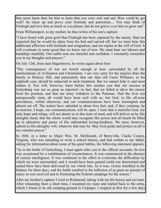 him more harm than for him to learn that you were sick and sad. How could he get 
well? So cheer up and prove your fortitude and patriotism.... You may think of 
Fitzhugh and love him as much as you please, but do not grieve over him or grow sad." 
From Williamsport, to my mother, he thus writes of his son's capture: 
"I have heard with great grief that Fitzhugh has been captured by the enemy. Had not 
expected that he would be taken from his bed and carried off, but we must bear this 
additional affliction with fortitude and resignation, and not repine at the will of God. It 
will eventuate in some good that we know not of now. We must bear our labours and 
hardships manfully. Our noble men are cheerful and confident. I constantly remember 
you in my thoughts and prayers." 
On July 12th, from near Hagerstown, he writes again about him: 
"The consequences of war are horrid enough at best, surrounded by all the 
ameliorations of civilisation and Christianity. I am very sorry for the injuries done the 
family at Hickory Hill, and particularly that our dear old Uncle Williams, in his 
eightieth year, should be subjected to such treatment. But we cannot help it, and must 
endure it. You will, however, learn before this reaches you that our success at 
Gettysburg was not so great as reported—in fact, that we failed to drive the enemy 
from his position, and that our army withdrew to the Potomac. Had the river not 
unexpectedly risen, all would have been well with us; but God, in His all-wise 
providence, willed otherwise, and our communications have been interrupted and 
almost cut off. The waters have subsided to about four feet, and, if they continue, by 
to-morrow, I hope, our communications will be open. I trust that a merciful God, our 
only hope and refuge, will not desert us in this hour of need, and will deliver us by His 
almighty hand, that the whole world may recognise His power and all hearts be lifted 
up in adoration and praise of His unbounded loving-kindness. We must, however, 
submit to His almighty will, whatever that may be. May God guide and protect us all is 
my constant prayer." 
In 1868, in a letter to Major Wm. M. McDonald, of Berryville, Clarke County, 
Virginia, who was intending to write a school history, and had written to my father, 
asking for information about some of his great battles, the following statement appears: 
"As to the battle of Gettysburg, I must again refer you to the official accounts. Its loss 
was occasioned by a combination of circumstances. It was commenced in the absence 
of correct intelligence. It was continued in the effort to overcome the difficulties by 
which we were surrounded, and it would have been gained could one determined and 
united blow have been delivered by our whole line. As it was, victory trembled in the 
balance for three days, and the battle resulted in the infliction of as great an amount of 
injury as was received and in frustrating the Federal campaign for the season." 
After my brother's capture I went to Richmond, taking with me his horses and servants. 
After remaining there a short time, I mounted my mare and started back to the army, 
which I found at its old camping-ground in Culpeper. I stopped at first for a few days 
 
