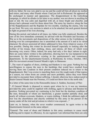 with my father. He was very glad to see me and the could tell him all about my mother 
and sisters, and many other friends whom I had just left in Richmond. He appeared to 
be unchanged in manner and appearance. The disappointment in the Gettysburg 
campaign, to which he alludes in his letter to my mother, was not shown in anything he 
said or did. He was calm and dignified with all, at times bright and cheerful, and 
always had a pleasant word for those about him. The army lay inactive, along the line 
of the Rappahannock and the Rapidan for two months, watching the enemy, who was 
in our front. We were very anxious to attack or to be attacked, but each general desired 
to fight on ground of his won choosing. 
During this period, and indeed at all times, my father was fully employed. Besides the 
care of his own immediate command, he advised with the President and Secretary of 
War as to the movements and dispositions of the other armies in the Confederacy. In 
looking over his correspondence one is astonished a the amount of it and at its varied 
character. He always answered all letters addressed to him, from whatever source, if it 
was possible. During this winter he devoted himself especially to looking after the 
welfare of his troops, their clothing, shoes, and rations, all three of which were 
becoming very scarce. Often, indeed, his army had only a few days' rations in sight. 
Here are some letters written to the authorities, showing how he was hampered in his 
movements by the deficiencies existing in the quartermaster's and commissary 
departments. To the Quartermaster-General, at Richmond, he writes, October, 1863, 
after his movement around General Meade's right, to Manassas: 
"...The want of supplies of shoes, clothing and blankets is very great. Nothing but my 
unwillingness to expose the men to the hardships that would have resulted from 
moving them into Loudoun in their present condition induced me to return to the 
Rappahannock. But I was averse to marching them over the rough roads of that region, 
at a season, too when frosts are certain and snow probable, unless they were better 
provided to encounter them without suffering. I should, otherwise have endeavoured to 
detain General Meade near the Potomac, if I could not throw him to the north side." 
In a letter of the same time to the Honourable James A. Seddon, Secretary of War: 
"...If General Meade is disposed to remain quiet where he is, it was my intention, 
provided the army could be supplied with clothing, again to advance and threaten his 
position. Nothing prevented my continuing in his front but the destitute condition of 
the men, thousands of whom are barefooted, a greater number partially shod, and 
nearly all without overcoats, blankets, or warm clothing. I think the sublimest sight of 
war was the cheerfulness and alacrity exhibited by this army in the pursuit of the 
enemy under all the trial and privations to which it was exposed...." 
Later on, in January, when the sever weather commenced, he again writes to the 
Quartermaster-General on the same subject: 
"General: The want of shoes and blankets in this army continues to cause much 
suffering and to impair its efficiency. In one regiment I am informed that there are only 
 