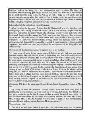 Potomac, making the roads horrid and embarrassing our operations. The night we 
recrossed it rained terribly, yet we got all over safe, save such vehicles as broke down 
on the road from the mud, rocks, etc. We are all well. I hope we will yet be able to 
damage our adversaries when they meet us. That it should be so, we must implore the 
forgiveness of God for our sins, and the continuance of His blessings. There is nothing 
but His almighty power that can sustain us. God bless you all...." 
Later, July 26th, he writes from Camp Culpeper: 
"...After crossing the Potomac, finding that the Shenandoah was six feet above the 
fording-stage, and, having waited for a week for it to fall, so that I might cross into 
Loudoun, fearing that the enemy might take advantage of our position and move upon 
Richmond, I determined to ascend the Valley and cross into Culpeper. Two corps are 
here with me. The third passed Thornton's Gap, and I hope will be in striking distance 
to-morrow. The army has laboured hard, endured much, and behaved nobly. It has 
accomplished all that could be reasonably expected. It ought not to have been expected 
to perform impossibilities, or to have fulfilled the anticipations of the thoughtless and 
unreasonable." 
On August 2d, from the same camp, he again writes to my mother: 
"...I have heard of some doctor having reached Richmond, who had seen our son at 
Fortress Monroe. He said that his wound is improving, and that he himself was well 
and walking about on crutches. The exchange of prisoners that had been going on has, 
for some cause, been suspended, owing to some crotchet or other, but I hope will soon 
be resumed, and that we shall have him back soon. The armies are in such close 
proximity that frequent collisions are common along the outposts. Yesterday the enemy 
laid down two or three pontoon bridges across the Rappahannock and crossed his 
cavalry, with a big force of his infantry. It looked at first as if it were the advance of his 
army, and, as I had not intended to deliver battle, I directed our cavalry to retire slowly 
before them and to check their too rapid pursuit. Finding, later in the day, that their 
army was not following, I ordered out the infantry and drove them back to the river. I 
suppose they intended to push on to Richmond by this or some other route. I trust, 
however, they will never reach there...." 
On August 23d, from the camp near Orange Court House, General Lee writes to Mrs. 
Lee: 
"...My camp is near Mr. Erasmus Taylor's house, who has been very kind in 
contributing to our comfort. His wife sends us every day, buttermilk, loaf bread, ice, 
and such vegetables as she has. I cannot get her to desist, thought I have made two 
special visits to that effect. All the brides have come on a visit to the army: Mrs. Ewell, 
Mrs. Walker, Mrs. Heth, etc. General Meade's army is north of the Rappahannock 
along the Orange and Alexandria Railroad. He is very quiet...." 
"September 4, 1863. 
"...You see I am still here. When I wrote last, the indications were that the enemy 
 