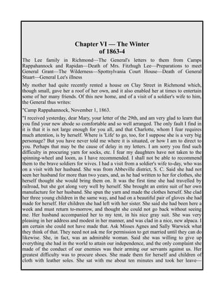 Chapter VI — The Winter 
of 1863-4 
The Lee family in Richmond—The General's letters to them from Camps 
Rappahannock and Rapidan—Death of Mrs. Fitzhugh Lee—Preparations to meet 
General Grant—The Wilderness—Spottsylvania Court House—Death of General 
Stuart—General Lee's illness 
My mother had quite recently rented a house on Clay Street in Richmond which, 
though small, gave her a roof of her own, and it also enabled her at times to entertain 
some of her many friends. Of this new home, and of a visit of a soldier's wife to him, 
the General thus writes: 
"Camp Rappahannock, November 1, 1863. 
"I received yesterday, dear Mary, your letter of the 29th, and am very glad to learn that 
you find your new abode so comfortable and so well arranged. The only fault I find in 
it is that it is not large enough for you all, and that Charlotte, whom I fear requires 
much attention, is by herself. Where is 'Life' to go, too, for I suppose she is a very big 
personage? But you have never told me where it is situated, or how I am to direct to 
you. Perhaps that may be the cause of delay in my letters. I am sorry you find such 
difficulty in procuring yarn for socks, etc. I fear my daughters have not taken to the 
spinning-wheel and loom, as I have recommended. I shall not be able to recommend 
them to the brave soldiers for wives. I had a visit from a soldier's wife to-day, who was 
on a visit with her husband. She was from Abbeville district, S. C. Said she had not 
seen her husband for more than two years, and, as he had written to her for clothes, she 
herself thought she would bring them on. It was the first time she had travelled by 
railroad, but she got along very well by herself. She brought an entire suit of her own 
manufacture for her husband. She spun the yarn and made the clothes herself. She clad 
her three young children in the same way, and had on a beautiful pair of gloves she had 
made for herself. Her children she had left with her sister. She said she had been here a 
week and must return to-morrow, and thought she could not go back without seeing 
me. Her husband accompanied her to my tent, in his nice gray suit. She was very 
pleasing in her address and modest in her manner, and was clad in a nice, new alpaca. I 
am certain she could not have made that. Ask Misses Agnes and Sally Warwick what 
they think of that. They need not ask me for permission to get married until they can do 
likewise. She, in fact, was an admirable woman. Said she was willing to give up 
everything she had in the world to attain our independence, and the only complaint she 
made of the conduct of our enemies was their arming our servants against us. Her 
greatest difficulty was to procure shoes. She made them for herself and children of 
cloth with leather soles. She sat with me about ten minutes and took her leave— 
 