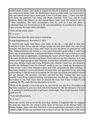 another mark of sense—and made no request for herself or husband. I wrote you about 
my wants in my former letter. My rheumatism I hope is a little better, but I have had to-day, 
and indeed always have, much pain. I trust it will pass away.... I have just had a 
visit from my nephews, Fitz, John, and Henry [General "Fitz" Lee, and his two 
brothers, Major John Mason Lee and Captain Henry Carter Lee]. The former is now on 
a little expedition. The latter accompanies him. As soon as I was left alone, I 
committed them in a fervent prayer to the care and guidance of our Heavenly Father.... 
I pray you may be made whole and happy. 
"Truly and devotedly yours, 
"R. E. Lee." 
Another letter from the same camp is interesting: 
"Camp Rappahannock, November 5, 1863. 
"I received last night, dear Mary, your letter of the 2d.... I am glad to hear that 
Charlotte is better. I hope that she will get strong and well, poor child. The visit of her 
'grandpa' will cheer her up. I trust, and I know, he gave her plenty of good advice. Tell 
Mrs. Atkinson that her son Nelson is a very good scout and a good soldier. I wish I had 
some way of promoting him. I received the bucket of butter she was so kind as to send 
me, but have had no opportunity of returning the vessel, which I hope to be able to do. 
I am sorry Smith does not like your house. I have told you my only objection to it, and 
wish it were large enough to hold Charlotte. It must have reminded you of old times to 
have your brother Carter and Uncle Williams [Mr. Charles Carter Lee, the General's 
brother; Mr. Williams Carter, the General's uncle] to see you. I think my rheumatism is 
better to-day. I have been through a great deal with comparatively little suffering. I 
have been wanting to review the cavalry for some time, and appointed to-day with fear 
and trembling. I had not been on horseback for five days previously and feared I should 
not get through. The governor was here and told me Mrs. Letcher had seen you 
recently. I saw all my nephews looking very handsome, and Rob too. The latter says he 
has written to you three times since he crossed the river. Tell "Chas." I think F's old 
regiment, the 9th, made the best appearance in review. 
"While on the ground, a man rode up to me and said he was just from Alexandria and 
had been requested to give me a box, which he handed me, but did not know who sent 
it. It contained a handsome pair of gilt spurs. Good-night. May a kind heavenly Father 
guard you all. 
"Truly and affectionately, 
"R. E. Lee." 
When our cavalry was reviewed the preceding summer, it happened that we engaged 
the next day, June 9th, the enemy's entire force of that arm, in the famous battle of 
Brandy Station. Since then there had been a sort of superstition amongst us that if we 
wanted a fight all that was necessary was to have a review. We were now on the same 
 