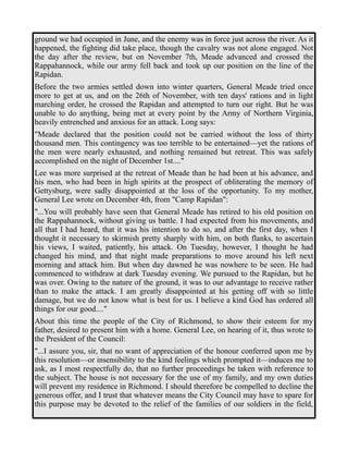 ground we had occupied in June, and the enemy was in force just across the river. As it 
happened, the fighting did take place, though the cavalry was not alone engaged. Not 
the day after the review, but on November 7th, Meade advanced and crossed the 
Rappahannock, while our army fell back and took up our position on the line of the 
Rapidan. 
Before the two armies settled down into winter quarters, General Meade tried once 
more to get at us, and on the 26th of November, with ten days' rations and in light 
marching order, he crossed the Rapidan and attempted to turn our right. But he was 
unable to do anything, being met at every point by the Army of Northern Virginia, 
heavily entrenched and anxious for an attack. Long says: 
"Meade declared that the position could not be carried without the loss of thirty 
thousand men. This contingency was too terrible to be entertained—yet the rations of 
the men were nearly exhausted, and nothing remained but retreat. This was safely 
accomplished on the night of December 1st...." 
Lee was more surprised at the retreat of Meade than he had been at his advance, and 
his men, who had been in high spirits at the prospect of obliterating the memory of 
Gettysburg, were sadly disappointed at the loss of the opportunity. To my mother, 
General Lee wrote on December 4th, from "Camp Rapidan": 
"...You will probably have seen that General Meade has retired to his old position on 
the Rappahannock, without giving us battle. I had expected from his movements, and 
all that I had heard, that it was his intention to do so, and after the first day, when I 
thought it necessary to skirmish pretty sharply with him, on both flanks, to ascertain 
his views, I waited, patiently, his attack. On Tuesday, however, I thought he had 
changed his mind, and that night made preparations to move around his left next 
morning and attack him. But when day dawned he was nowhere to be seen. He had 
commenced to withdraw at dark Tuesday evening. We pursued to the Rapidan, but he 
was over. Owing to the nature of the ground, it was to our advantage to receive rather 
than to make the attack. I am greatly disappointed at his getting off with so little 
damage, but we do not know what is best for us. I believe a kind God has ordered all 
things for our good...." 
About this time the people of the City of Richmond, to show their esteem for my 
father, desired to present him with a home. General Lee, on hearing of it, thus wrote to 
the President of the Council: 
"...I assure you, sir, that no want of appreciation of the honour conferred upon me by 
this resolution—or insensibility to the kind feelings which prompted it—induces me to 
ask, as I most respectfully do, that no further proceedings be taken with reference to 
the subject. The house is not necessary for the use of my family, and my own duties 
will prevent my residence in Richmond. I should therefore be compelled to decline the 
generous offer, and I trust that whatever means the City Council may have to spare for 
this purpose may be devoted to the relief of the families of our soldiers in the field, 
 