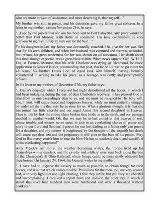 who are more in want of assistance, and more deserving it, than myself...." 
My brother was still in prison, and his detention gave my father great concern. In a 
letter to my mother, written November 21st, he says: 
"...I see by the papers that our son has been sent to Fort Lafayette. Any place would be 
better than Fort Monroe, with Butler in command. His long confinement is very 
grievous to me, yet it may all turn out for the best...." 
To his daughter-in-law my father was devoutedly attached. His love for her was like 
that for his own children, and when her husband was captured and thrown, wounded, 
into prison, his great tenderness for her was shown on all occasions. Her death about 
this time, though expected, was a great blow to him. When news came to Gen. W. H. F. 
Lee, at Fortress Monroe, that his wife Charlotte was dying in Richmond, he made 
application to General Butler, commanding that post, that he be allowed to go to her for 
48 hours, his brother Custis Lee, of equal rank with himself, having formally 
volunteered in writing to take his place, as a hostage, was curtly and peremptorily 
refused. 
In his letter to my mother, of December 27th, my father says: 
"...Custis's despatch which I received last night demolished all the hopes, in which I 
had been indulging during the day, of dear Charlotte's recovery. It has pleased God to 
take from us one exceedingly dear to us, and we must be resigned to His holy will. 
She, I trust, will enjoy peace and happiness forever, while we must patiently struggle 
on under all the ills that may be in store for us. What a glorious thought it is that she 
has joined her little cherubs and our angel Annie [his second daughter] in Heaven. 
Thus is link by link the strong chain broken that binds us to the earth, and our passage 
soothed to another world. Oh, that we may be at last united in that heaven of rest, 
where trouble and sorrow never enter, to join in an everlasting chorus of praise and 
glory to our Lord and Saviour! I grieve for our lost darling as a father only can grieve 
for a daughter, and my sorrow is heightened by the thought of the anguish her death 
will cause our dear son and the poignancy it will give to the bars of his prison. May 
God in His mercy enable him to bear the blow He has so suddenly dealt, and sanctify it 
to his everlasting happiness!" 
After Meade's last move, the weather becoming wintry, the troops fixed up for 
themselves winter quarters, and the cavalry and artillery were sent back along the line 
of the Chesapeake & Ohio Railroad, where forage could be more easily obtained for 
their horses. On January 24, 1864, the General writes to my mother: 
"...I have had to disperse the cavalry as much as possible, to obtain forage for their 
horses, and it is that which causes trouble. Provisions for the men, too, are very scarce, 
and, with very light diet and light clothing, I fear they suffer, but still they are cheerful 
and uncomplaining. I received a report from one division the other day in which it 
stated that over four hundred men were barefooted and over a thousand without 
blankets." 
 