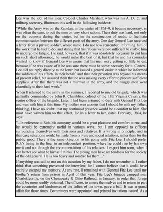 Lee was the idol of his men. Colonel Charles Marshall, who was his A. D. C. and 
military secretary, illustrates this well in the following incident: 
"While the Army was on the Rapidan, in the winter of 1863-4, it became necessary, as 
was often the case, to put the men on very short rations. Their duty was hard, not only 
on the outposts during the winter, but in the construction of roads, to facilitate 
communication between the different parts of the army. One day General Lee received 
a letter from a private soldier, whose name I do not now remember, informing him of 
the work that he had to do, and stating that his rations were not sufficient to enable him 
to undergo the fatigue. He said, however, that if it was absolutely necessary to put him 
on such short allowance, he would make the best of it, but that he and his comrades 
wanted to know if General Lee was aware that his men were getting so little to eat, 
because if he was aware of it he was sure there must be some necessity for it. General 
Lee did not reply directly to the letter, but issued a general order in which he informed 
the soldiers of his efforts in their behalf, and that their privation was beyond his means 
of present relief, but assured them that he was making every effort to procure sufficient 
supplies. After that there was not a murmur in the army, and the hungry men went 
cheerfully to their hard work." 
When I returned to the army in the summer, I reported to my old brigade, which was 
gallantly commanded by John R. Chambliss, colonel of the 13th Virginia Cavalry, the 
senior officer of the brigade. Later, I had been assigned to duty with General Fitz Lee 
and was with him at this time. My mother was anxious that I should be with my father, 
thinking, I have no doubt, that my continued presence would be a comfort to him. She 
must have written him to that effect, for in a letter to her, dated February, 1864, he 
says: 
"...In reference to Rob, his company would be a great pleasure and comfort to me, and 
he would be extremely useful in various ways, but I am opposed to officers 
surrounding themselves with their sons and relatives. It is wrong in principle, and in 
that case selections would be made from private and social relations, rather than for the 
public good. There is the same objection to his going with Fitz Lee. I should prefer 
Rob's being in the line, in an independent position, where he could rise by his own 
merit and not through the recommendation of his relatives. I expect him soon, when I 
can better see what he himself thinks. The young men have no fondness for the society 
of the old general. He is too heavy and sombre for them...." 
If anything was said to me on this occasion by my father, I do not remember it. I rather 
think that something prevented the interview, for I cannot believe that it could have 
entirely escaped my memory. At any rate, I remained with General Fitz Lee until my 
brother's return from prison in April of that year. Fitz Lee's brigade camped near 
Charlottesville, on the Chesapeake & Ohio Railroad, in January, in order that forage 
could be more readily obtained. The officers, to amuse themselves and to return in part 
the courtesies and kindnesses of the ladies of the town, gave a ball. It was a grand 
affair for those times. Committees were appointed and printed invitations issued. As a 
 