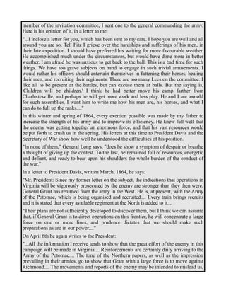 member of the invitation committee, I sent one to the general commanding the army. 
Here is his opinion of it, in a letter to me: 
"...I inclose a letter for you, which has been sent to my care. I hope you are well and all 
around you are so. Tell Fitz I grieve over the hardships and sufferings of his men, in 
their late expedition. I should have preferred his waiting for more favourable weather. 
He accomplished much under the circumstances, but would have done more in better 
weather. I am afraid he was anxious to get back to the ball. This is a bad time for such 
things. We have too grave subjects on hand to engage in such trivial amusements. I 
would rather his officers should entertain themselves in fattening their horses, healing 
their men, and recruiting their regiments. There are too many Lees on the committee. I 
like all to be present at the battles, but can excuse them at balls. But the saying is, 
'Children will be children.' I think he had better move his camp farther from 
Charlottesville, and perhaps he will get more work and less play. He and I are too old 
for such assemblies. I want him to write me how his men are, his horses, and what I 
can do to full up the ranks...." 
In this winter and spring of 1864, every exertion possible was made by my father to 
increase the strength of his army and to improve its efficiency. He knew full well that 
the enemy was getting together an enormous force, and that his vast resources would 
be put forth to crush us in the spring. His letters at this time to President Davis and the 
Secretary of War show how well he understood the difficulties of his position. 
"In none of them," General Long says, "does he show a symptom of despair or breathe 
a thought of giving up the contest. To the last, he remained full of resources, energetic 
and defiant, and ready to bear upon his shoulders the whole burden of the conduct of 
the war." 
In a letter to President Davis, written March, 1864, he says: 
"Mr. President: Since my former letter on the subject, the indications that operations in 
Virginia will be vigorously prosecuted by the enemy are stronger than they then were. 
General Grant has returned from the army in the West. He is, at present, with the Army 
of the Potomac, which is being organised and recruited.... Every train brings recruits 
and it is stated that every available regiment at the North is added to it.... 
"Their plans are not sufficiently developed to discover them, but I think we can assume 
that, if General Grant is to direct operations on this frontier, he will concentrate a large 
force on one or more lines, and prudence dictates that we should make such 
preparations as are in our power...." 
On April 6th he again writes to the President: 
"...All the information I receive tends to show that the great effort of the enemy in this 
campaign will be made in Virginia.... Reinforcements are certainly daily arriving to the 
Army of the Potomac.... The tone of the Northern papers, as well as the impression 
prevailing in their armies, go to show that Grant with a large force is to move against 
Richmond.... The movements and reports of the enemy may be intended to mislead us, 
 