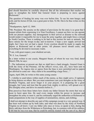 and should therefore be carefully observed. But all the information that reaches me 
goes to strengthen the belief that General Grant is preparing to move against 
Richmond." 
The question of feeding his army was ever before him. To see his men hungry and 
cold, and his horses ill fed, was a great pain to him. To Mr. Davis he thus writes on this 
subject: 
"Headquarters, April 12, 1864. 
"Mr. President: My anxiety on the subject of provisions for the army is so great that I 
cannot refrain from expressing it to Your Excellency. I cannot see how we can operate 
with our present supplies. Any derangement in their arrival or disaster to the railroad 
would render it impossible for me to keep the army together, and might force a retreat 
to North Carolina. There is nothing to be had in this section for men or animals. We 
have rations for the troops to-day and to-morrow. I hope a new supply arrived last 
night, but I have not yet had a report. Every exertion should be made to supply the 
depots at Richmond and at other points. All pleasure travel should cease, and 
everything be devoted to necessary wants. 
"I am, with great respect, your obedient servant, 
"R. E. Lee, General." 
In a letter written to our cousin, Margaret Stuart, of whom he was very fond, dated 
March 29th, he says: 
"...The indications at present are that we shall have a hard struggle. General Grant is 
with the Army of the Potomac. All the officer's wives, sick, etc., have been sent to 
Washington. No ingress into or egress from the lines is now permitted and no papers 
are allowed to come out—they claim to be assembling a large force...." 
Again, April 28th, he writes to this same young cousin: 
"...I dislike to send letters within reach of the enemy, as they might serve, if captured, 
to bring distress on others. But you must sometimes cast your thoughts on the Army of 
Northern Virginia, and never forget it in your prayers. It is preparing for a great 
struggle, but I pray and trust that the great God, mighty to deliver, will spread over it 
His almighty arms, and drive its enemies before it...." 
One perceives from these letters how clearly my father foresaw the storm that was so 
soon to burst upon him. He used every means within his power to increase and 
strengthen his army to meet it, and he continually urged the authorities at Richmond to 
make preparations in the way of supplies of ammunition, rations, and clothing. 
I shall not attempt to describe any part of this campaign except in a very general way. It 
has been well written up by both sides, and what was done by the Army of Northern 
Virginia we all know. I saw my father only once or twice, to speak to him, during the 
thirty odd days from the Wilderness to Petersburg, but, in common with all his soldiers, 
I felt that he was ever near, that he could be entirely trusted with the care of us, that he 
 
