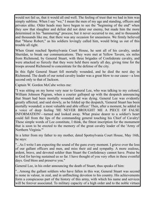 would not fail us, that it would all end well. The feeling of trust that we had in him was 
simply sublime. When I say "we," I mean the men of my age and standing, officers and 
privates alike. Older heads may have begun to see the "beginning of the end" when 
they saw that slaughter and defeat did not deter our enemy, but made him the more 
determined in his "hammering" process; but it never occurred to me, and to thousands 
and thousands like me, that there was any occasion for uneasiness. We firmly believed 
that "Marse Robert," as his soldiers lovingly called him, would bring us out of this 
trouble all right. 
When Grant reached Spottsylvania Court House, he sent all of his cavalry, under 
Sheridan, to break our communications. They were met at Yellow Tavern, six miles 
from Richmond, by General Stuart, with three brigades of Confederate cavalry, and 
were attacked so fiercely that they were held there nearly all day, giving time for the 
troops around Richmond to concentrate for the defense of the city. 
In this fight General Stuart fell mortally wounded, and he died the next day in 
Richmond. The death of our noted cavalry leader was a great blow to our cause—a loss 
second only to that of Jackson. 
Captain W. Gordon McCabe writes me: 
"I was sitting on my horse very near to General Lee, who was talking to my colonel, 
William Johnson Pegram, when a courier galloped up with the despatch announcing 
that Stuart had been mortally wounded and was dying. General Lee was evidently 
greatly affected, and said slowly, as he folded up the despatch, 'General Stuart has been 
mortally wounded: a most valuable and able officer.' Then, after a moment, he added in 
a voice of deep feeling 'HE NEVER BROUGHT ME A PIECE OF FALSE 
INFORMATION'—turned and looked away. What praise dearer to a soldier's heart 
could fall from the lips of the commanding general touching his Chief of Cavalry! 
These simple words of Lee constitute, I think, the fittest inscription for the monument 
that is soon to be erected to the memory of the great cavalry leader of the 'Army of 
Northern Virginia.'" 
In a letter from my father to my mother, dated Spottsylvania Court House, May 16th, 
he says: 
"...As I write I am expecting the sound of the guns every moment. I grieve over the loss 
of our gallant officers and men, and miss their aid and sympathy. A more zealous, 
ardent, brave, and devoted soldier than Stuart the Confederacy cannot have. Praise be 
to God for having sustained us so far. I have thought of you very often in these eventful 
days. God bless and preserve you." 
General Lee, in his order announcing the death of Stuart, thus speaks of him: 
"...Among the gallant soldiers who have fallen in this war, General Stuart was second 
to none in valour, in zeal, and in unflinching devotion to his country. His achievements 
form a conspicuous part of the history of this army, with which his name and services 
will be forever associated. To military capacity of a high order and to the noble virtues 
 