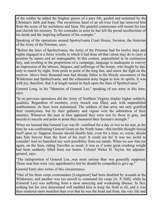 of the soldier he added the brighter graces of a pure life, guided and sustained by the 
Christian's faith and hope. The mysterious hand of an all-wise God has removed him 
from the scene of his usefulness and fame. His grateful countrymen will mourn his loss 
and cherish his memory. To his comrades in arms he has left the proud recollections of 
his deeds and the inspiring influence of his example." 
Speaking of the operations around Spottsylvania Court House, Swinton, the historian 
of the Army of the Potomac, says: 
"Before the lines of Spottsylvania, the Army of the Potomac had for twelve days and 
nights engaged in a fierce wrestle in which it had done all that valour may do to carry a 
position by nature and art impregnable. In this contest, unparalleled in its continuous 
fury, and swelling to the proportions of a campaign, language is inadequate to convey 
an impression of the labours, fatigues, and sufferings of the troops, who fought by day, 
only to march by night, from point to point of the long line, and renew the fight on the 
morrow. Above forty thousand men had already fallen in the bloody encounters of the 
Wilderness and Spottsylvania, and the exhausted army began to lose its spirits. It was 
with joy, therefore, that it at length turned its back upon the lines of Spottsylvania." 
General Long, in his "Memoirs of General Lee," speaking of our army at this time, 
says: 
"In no previous operations did the Army of Northern Virginia display higher soldierly 
qualities. Regardless of numbers, every breach was filled, and, with unparalleled 
stubbornness, its lines were maintained. The soldiers of that army not only gratified 
their countrymen, but by their gallantry and vigour won the admiration of their 
enemies. Whenever the men in blue appeared they were met by those in gray, and 
muzzle to muzzle and point to point they measured their foeman's strength." 
When we learned that General Lee was ill—confined for a day or two to his tent, at the 
time he was confronting General Grant on the North Anna—this terrible thought forced 
itself upon us: Suppose disease should disable him, even for a time, or, worse, should 
take him forever from the front of his men! It could not be! It was too awful to 
consider! And we banished any such possibility from our minds. When we saw him out 
again, on the lines, riding Traveller as usual, it was as if some great crushing weight 
had been suddenly lifted from our hearts. Colonel Walter H. Taylor, his adjutant-general, 
says: 
"The indisposition of General Lee...was more serious than was generally supposed. 
Those near him were very apprehensive lest he should be compelled to give up." 
General Early also writes of this circumstance: 
"One of his three corps commanders [Longstreet] had been disabled by wounds at the 
Wilderness, and another was too unwell to command his corps [A. P. Hill], while he 
(General Lee) was suffering from a most annoying and weakening disease. In fact, 
nothing but his own determined will enabled him to keep the field at all; and it was 
then rendered more manifest than ever that he was the head and front, the very life and 
 