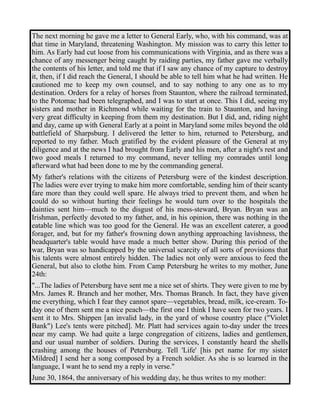 The next morning he gave me a letter to General Early, who, with his command, was at 
that time in Maryland, threatening Washington. My mission was to carry this letter to 
him. As Early had cut loose from his communications with Virginia, and as there was a 
chance of any messenger being caught by raiding parties, my father gave me verbally 
the contents of his letter, and told me that if I saw any chance of my capture to destroy 
it, then, if I did reach the General, I should be able to tell him what he had written. He 
cautioned me to keep my own counsel, and to say nothing to any one as to my 
destination. Orders for a relay of horses from Staunton, where the railroad terminated, 
to the Potomac had been telegraphed, and I was to start at once. This I did, seeing my 
sisters and mother in Richmond while waiting for the train to Staunton, and having 
very great difficulty in keeping from them my destination. But I did, and, riding night 
and day, came up with General Early at a point in Maryland some miles beyond the old 
battlefield of Sharpsburg. I delivered the letter to him, returned to Petersburg, and 
reported to my father. Much gratified by the evident pleasure of the General at my 
diligence and at the news I had brought from Early and his men, after a night's rest and 
two good meals I returned to my command, never telling my comrades until long 
afterward what had been done to me by the commanding general. 
My father's relations with the citizens of Petersburg were of the kindest description. 
The ladies were ever trying to make him more comfortable, sending him of their scanty 
fare more than they could well spare. He always tried to prevent them, and when he 
could do so without hurting their feelings he would turn over to the hospitals the 
dainties sent him—much to the disgust of his mess-steward, Bryan. Bryan was an 
Irishman, perfectly devoted to my father, and, in his opinion, there was nothing in the 
eatable line which was too good for the General. He was an excellent caterer, a good 
forager, and, but for my father's frowning down anything approaching lavishness, the 
headquarter's table would have made a much better show. During this period of the 
war, Bryan was so handicapped by the universal scarcity of all sorts of provisions that 
his talents were almost entirely hidden. The ladies not only were anxious to feed the 
General, but also to clothe him. From Camp Petersburg he writes to my mother, June 
24th: 
"...The ladies of Petersburg have sent me a nice set of shirts. They were given to me by 
Mrs. James R. Branch and her mother, Mrs. Thomas Branch. In fact, they have given 
me everything, which I fear they cannot spare—vegetables, bread, milk, ice-cream. To-day 
one of them sent me a nice peach—the first one I think I have seen for two years. I 
sent it to Mrs. Shippen [an invalid lady, in the yard of whose country place ("Violet 
Bank") Lee's tents were pitched]. Mr. Platt had services again to-day under the trees 
near my camp. We had quite a large congregation of citizens, ladies and gentlemen, 
and our usual number of soldiers. During the services, I constantly heard the shells 
crashing among the houses of Petersburg. Tell 'Life' [his pet name for my sister 
Mildred] I send her a song composed by a French soldier. As she is so learned in the 
language, I want he to send my a reply in verse." 
June 30, 1864, the anniversary of his wedding day, he thus writes to my mother: 
 