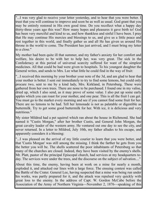 "...I was very glad to receive your letter yesterday, and to hear that you were better. I 
trust that you will continue to improve and soon be as well as usual. God grant that you 
may be entirely restored in His own good time. Do you recollect what a happy day 
thirty-three years ago this was? How many hopes and pleasures it gave birth to! God 
has been very merciful and kind to us, and how thankless and sinful I have been. I pray 
that He may continue His mercies and blessings to us, and give us a little peace and 
rest together in this world, and finally gather us and all He has given us around His 
throne in the world to come. The President has just arrived, and I must bring my letter 
to a close." 
My mother had been quite ill that summer, and my father's anxiety for her comfort and 
welfare, his desire to be with her to help her, was very great. The sick in the 
Confederacy at this period of universal scarcity suffered for want of the simplest 
medicines. All that could be had were given to hospitals. To his youngest daughter the 
General writes, and sends to Mrs. Lee what little he could find in the way of fruit: 
"...I received this morning by your brother your note of the 3d, and am glad to hear that 
your mother is better. I sent out immediately to try to find some lemons, but could only 
procure two, sent to me by a kind lady, Mrs. Kirkland, in Petersburg. These were 
gathered from her own trees. There are none to be purchased. I found one in my valise, 
dried up, which I also send, as it may prove of some value. I also put up some early 
apples which you can roast for your mother, and one pear. This is all the fruit I can get. 
You must go to the market every morning and see if you cannot find some fruit for her. 
There are no lemons to be had. Tell her lemonade is not as palatable or digestible as 
buttermilk. Try to get some good buttermilk for her. With ice, it is delicious and very 
nutritious." 
My sister Mildred had a pet squirrel which ran about the house in Richmond. She had 
named it "Custis Morgan," after her brother Custis, and General John Morgan, the 
great cavalry leader of the western army. He ventured out one day to see the city, and 
never returned. In a letter to Mildred, July 10th, my father alludes to his escape, and 
apparently considers it a blessing: 
"...I was pleased on the arrival of my little courier to learn that you were better, and 
that 'Custis Morgan' was still among the missing. I think the farther he gets from you 
the better you will be. The shells scattered the poor inhabitants of Petersburg so that 
many of the churches are closed. Indeed, they have been visited by the enemy's shells. 
Mr. Platt, pastor of the principal Episcopal church, had services at my headquarters to-day. 
The services were under the trees, and the discourse on the subject of salvation...." 
About this time, the enemy, having been at work on a mine for nearly a month, 
exploded it, and attacked our lines with a large force. The ensuing contest was called 
the Battle of the Crater. General Lee, having suspected that a mine was being run under 
his works, was partly prepared for it, and the attack was repulsed very quickly with 
great loss to the enemy. In the address of Capt. W. Gordon McCabe before the 
Association of the Army of Northern Virginia—November 2, 1876—speaking of this 
 