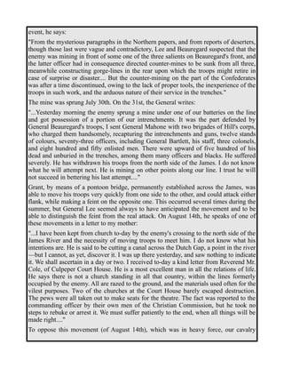 event, he says: 
"From the mysterious paragraphs in the Northern papers, and from reports of deserters, 
though those last were vague and contradictory, Lee and Beauregard suspected that the 
enemy was mining in front of some one of the three salients on Beauregard's front, and 
the latter officer had in consequence directed counter-mines to be sunk from all three, 
meanwhile constructing gorge-lines in the rear upon which the troops might retire in 
case of surprise or disaster.... But the counter-mining on the part of the Confederates 
was after a time discontinued, owing to the lack of proper tools, the inexperience of the 
troops in such work, and the arduous nature of their service in the trenches." 
The mine was sprung July 30th. On the 31st, the General writes: 
"...Yesterday morning the enemy sprung a mine under one of our batteries on the line 
and got possession of a portion of our intrenchments. It was the part defended by 
General Beauregard's troops, I sent General Mahone with two brigades of Hill's corps, 
who charged them handsomely, recapturing the intrenchments and guns, twelve stands 
of colours, seventy-three officers, including General Bartlett, his staff, three colonels, 
and eight hundred and fifty enlisted men. There were upward of five hundred of his 
dead and unburied in the trenches, among them many officers and blacks. He suffered 
severely. He has withdrawn his troops from the north side of the James. I do not know 
what he will attempt next. He is mining on other points along our line. I trust he will 
not succeed in bettering his last attempt...." 
Grant, by means of a pontoon bridge, permanently established across the James, was 
able to move his troops very quickly from one side to the other, and could attack either 
flank, while making a feint on the opposite one. This occurred several times during the 
summer, but General Lee seemed always to have anticipated the movement and to be 
able to distinguish the feint from the real attack. On August 14th, he speaks of one of 
these movements in a letter to my mother: 
"...I have been kept from church to-day by the enemy's crossing to the north side of the 
James River and the necessity of moving troops to meet him. I do not know what his 
intentions are. He is said to be cutting a canal across the Dutch Gap, a point in the river 
—but I cannot, as yet, discover it. I was up there yesterday, and saw nothing to indicate 
it. We shall ascertain in a day or two. I received to-day a kind letter from Reverend Mr. 
Cole, of Culpeper Court House. He is a most excellent man in all the relations of life. 
He says there is not a church standing in all that country, within the lines formerly 
occupied by the enemy. All are razed to the ground, and the materials used often for the 
vilest purposes. Two of the churches at the Court House barely escaped destruction. 
The pews were all taken out to make seats for the theatre. The fact was reported to the 
commanding officer by their own men of the Christian Commission, but he took no 
steps to rebuke or arrest it. We must suffer patiently to the end, when all things will be 
made right...." 
To oppose this movement (of August 14th), which was in heavy force, our cavalry 
 